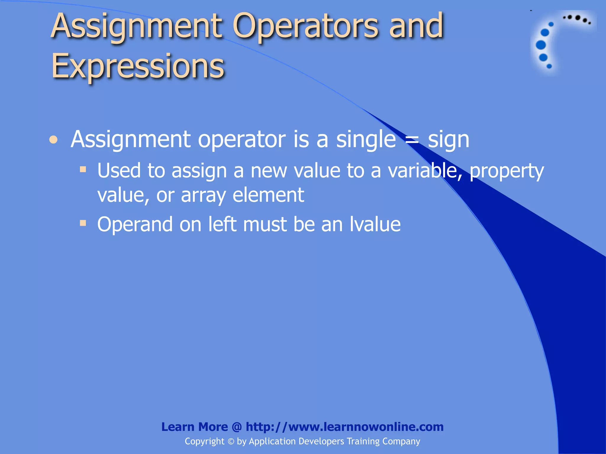 Assignment Operators and Expressions • Assignment operator is a single = sign  Used to assign a new value to a variable, property value, or array element  Operand on left must be an lvalue Learn More @ http://www.learnnowonline.com Copyright © by Application Developers Training Company 