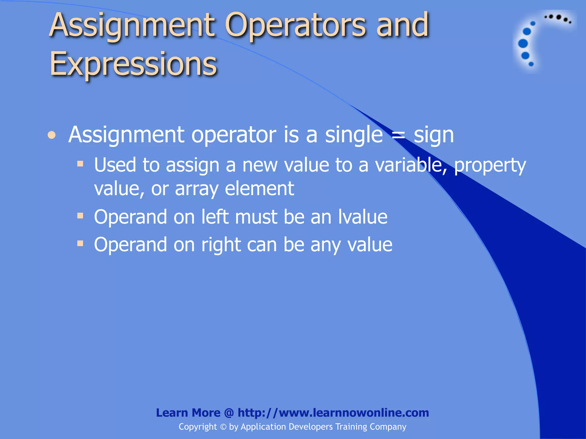 Assignment Operators and Expressions • Assignment operator is a single = sign  Used to assign a new value to a variable, property value, or array element  Operand on left must be an lvalue  Operand on right can be any value Learn More @ http://www.learnnowonline.com Copyright © by Application Developers Training Company 