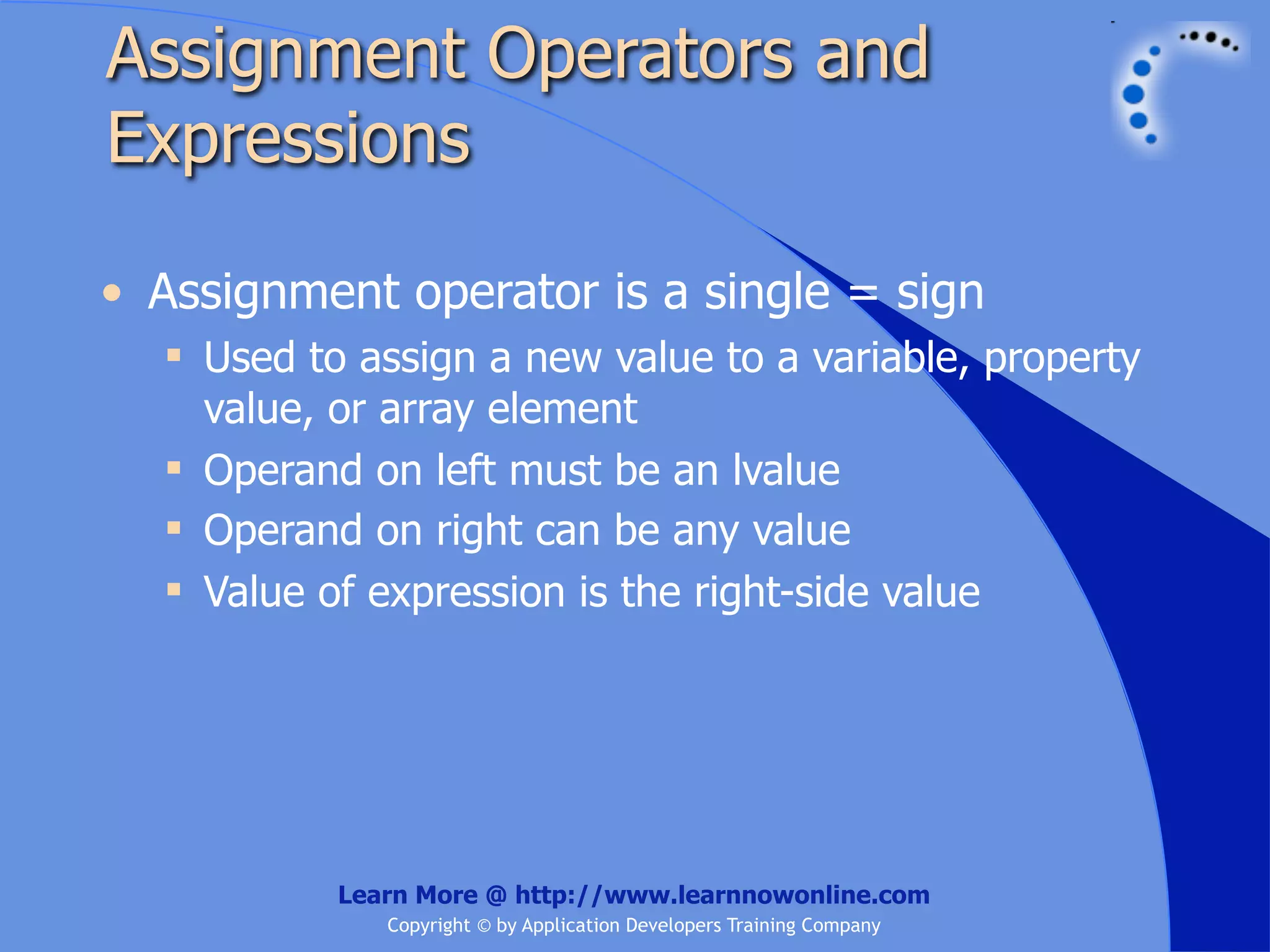 Assignment Operators and Expressions • Assignment operator is a single = sign  Used to assign a new value to a variable, property value, or array element  Operand on left must be an lvalue  Operand on right can be any value  Value of expression is the right-side value Learn More @ http://www.learnnowonline.com Copyright © by Application Developers Training Company 