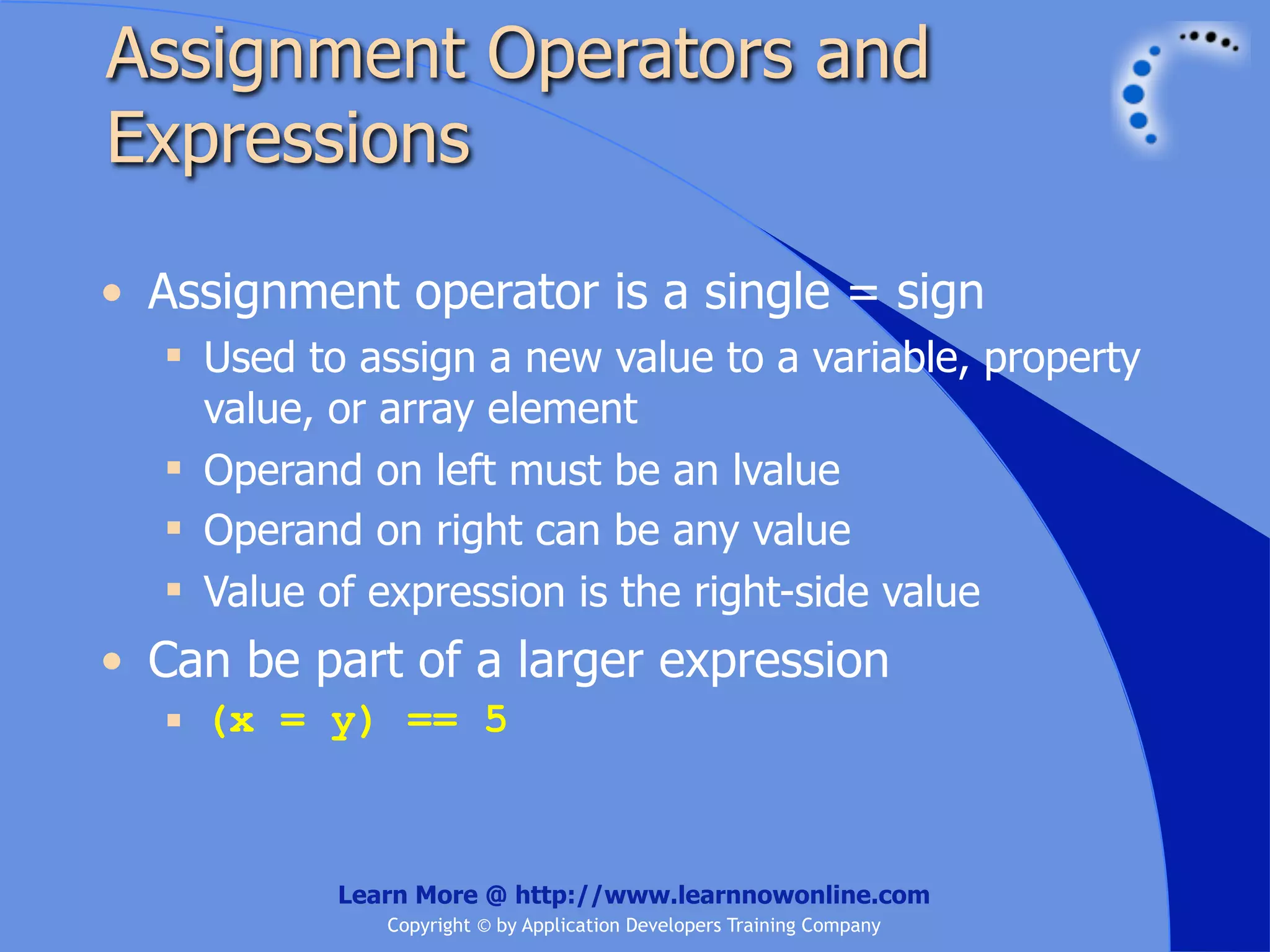 Assignment Operators and Expressions • Assignment operator is a single = sign  Used to assign a new value to a variable, property value, or array element  Operand on left must be an lvalue  Operand on right can be any value  Value of expression is the right-side value • Can be part of a larger expression  (x = y) == 5 Learn More @ http://www.learnnowonline.com Copyright © by Application Developers Training Company 