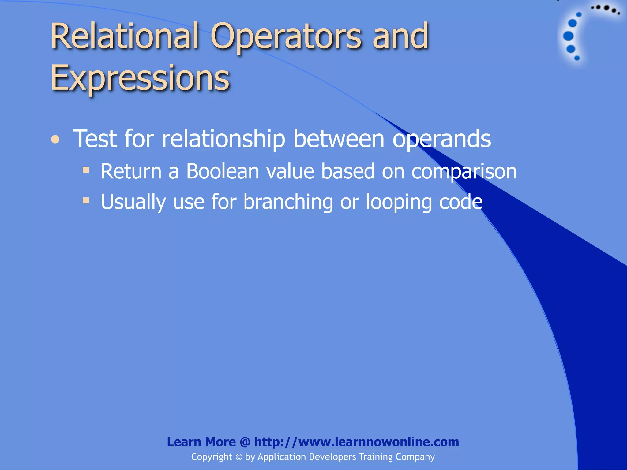 Relational Operators and Expressions • Test for relationship between operands  Return a Boolean value based on comparison  Usually use for branching or looping code Learn More @ http://www.learnnowonline.com Copyright © by Application Developers Training Company 