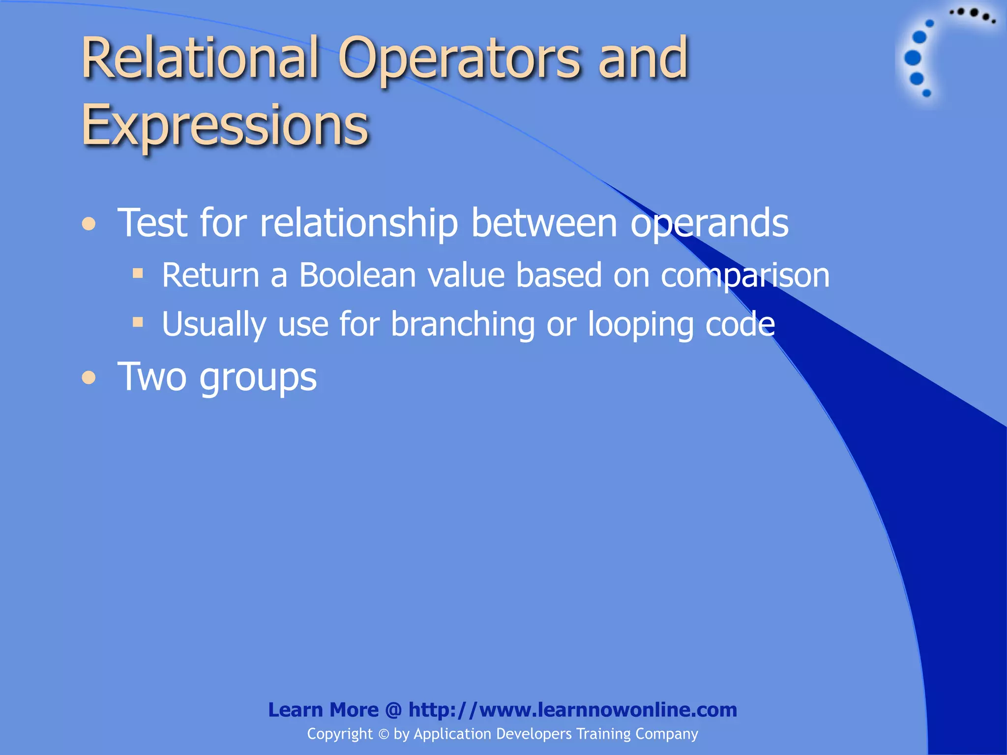 Relational Operators and Expressions • Test for relationship between operands  Return a Boolean value based on comparison  Usually use for branching or looping code • Two groups Learn More @ http://www.learnnowonline.com Copyright © by Application Developers Training Company 