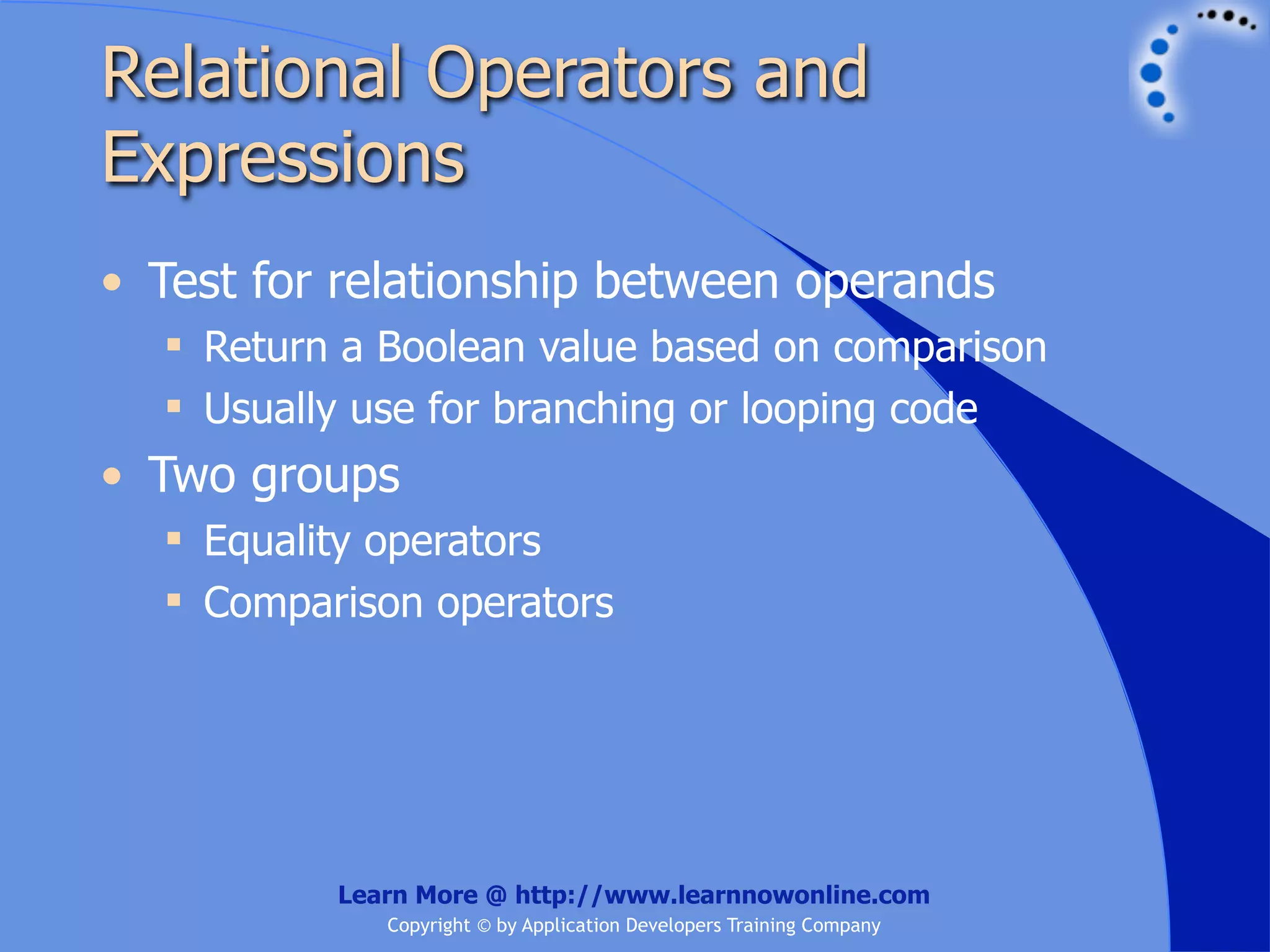Relational Operators and Expressions • Test for relationship between operands  Return a Boolean value based on comparison  Usually use for branching or looping code • Two groups  Equality operators  Comparison operators Learn More @ http://www.learnnowonline.com Copyright © by Application Developers Training Company 