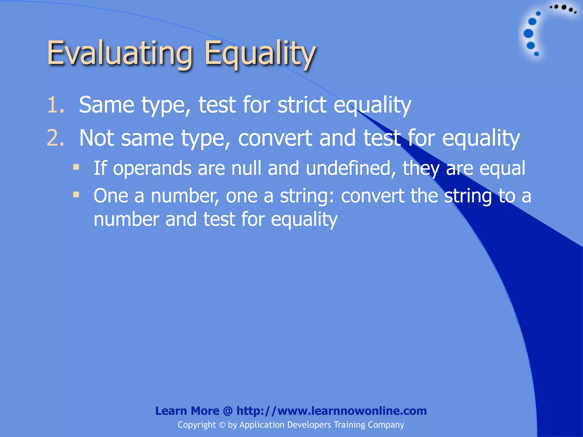 Evaluating Equality 1. Same type, test for strict equality 2. Not same type, convert and test for equality  If operands are null and undefined, they are equal  One a number, one a string: convert the string to a number and test for equality Learn More @ http://www.learnnowonline.com Copyright © by Application Developers Training Company 