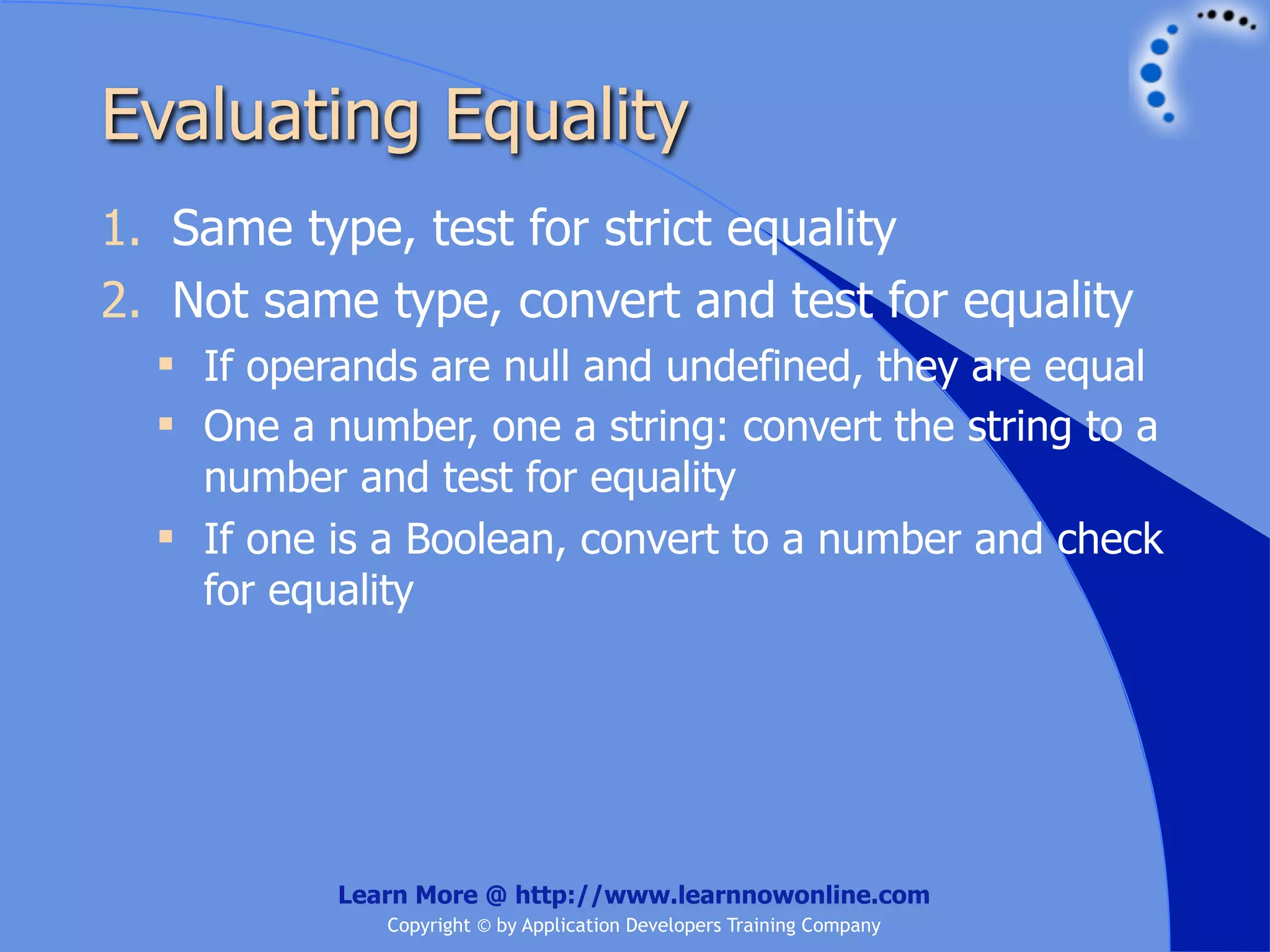 Evaluating Equality 1. Same type, test for strict equality 2. Not same type, convert and test for equality  If operands are null and undefined, they are equal  One a number, one a string: convert the string to a number and test for equality  If one is a Boolean, convert to a number and check for equality Learn More @ http://www.learnnowonline.com Copyright © by Application Developers Training Company 