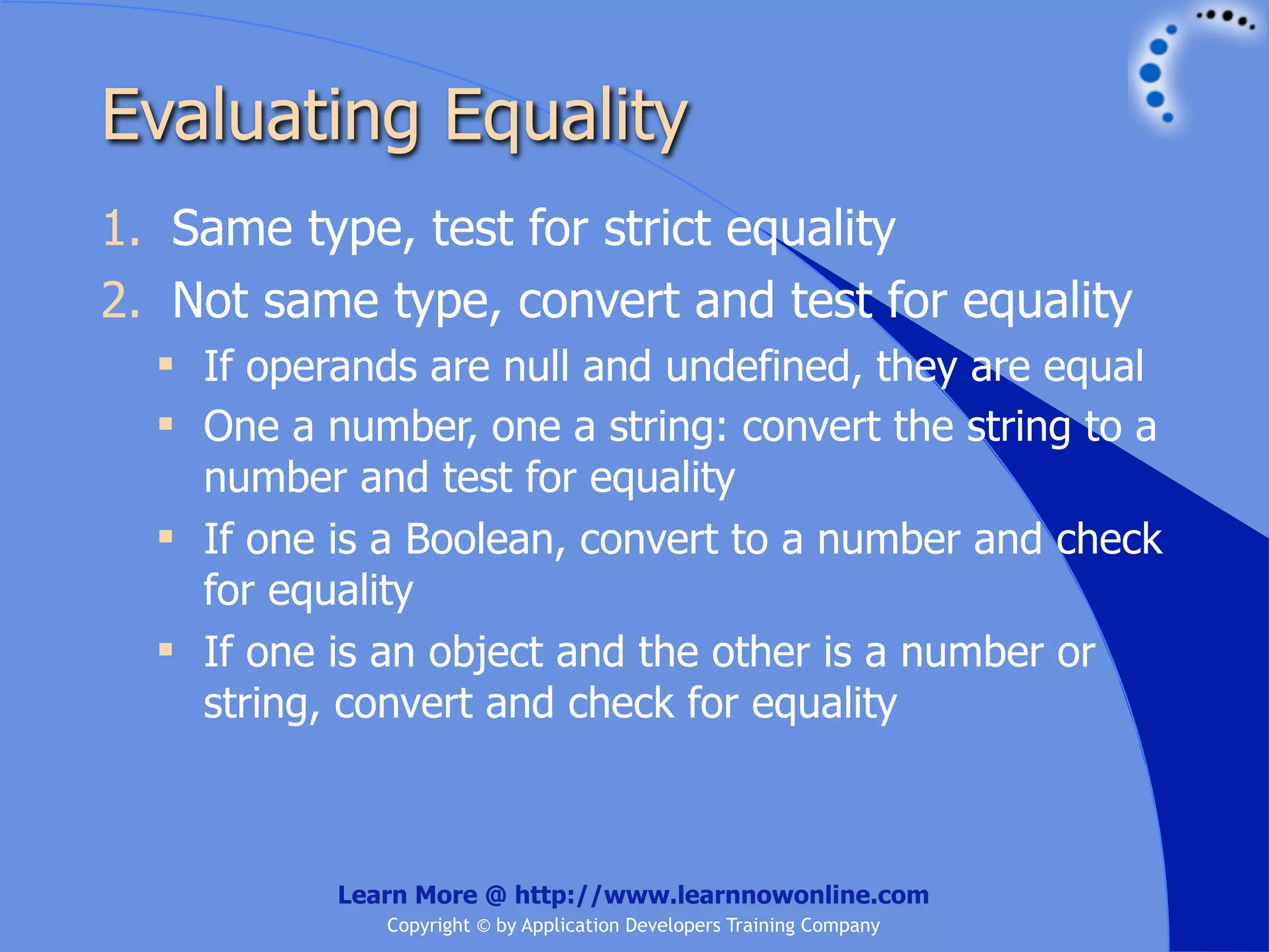 Evaluating Equality 1. Same type, test for strict equality 2. Not same type, convert and test for equality  If operands are null and undefined, they are equal  One a number, one a string: convert the string to a number and test for equality  If one is a Boolean, convert to a number and check for equality  If one is an object and the other is a number or string, convert and check for equality Learn More @ http://www.learnnowonline.com Copyright © by Application Developers Training Company 