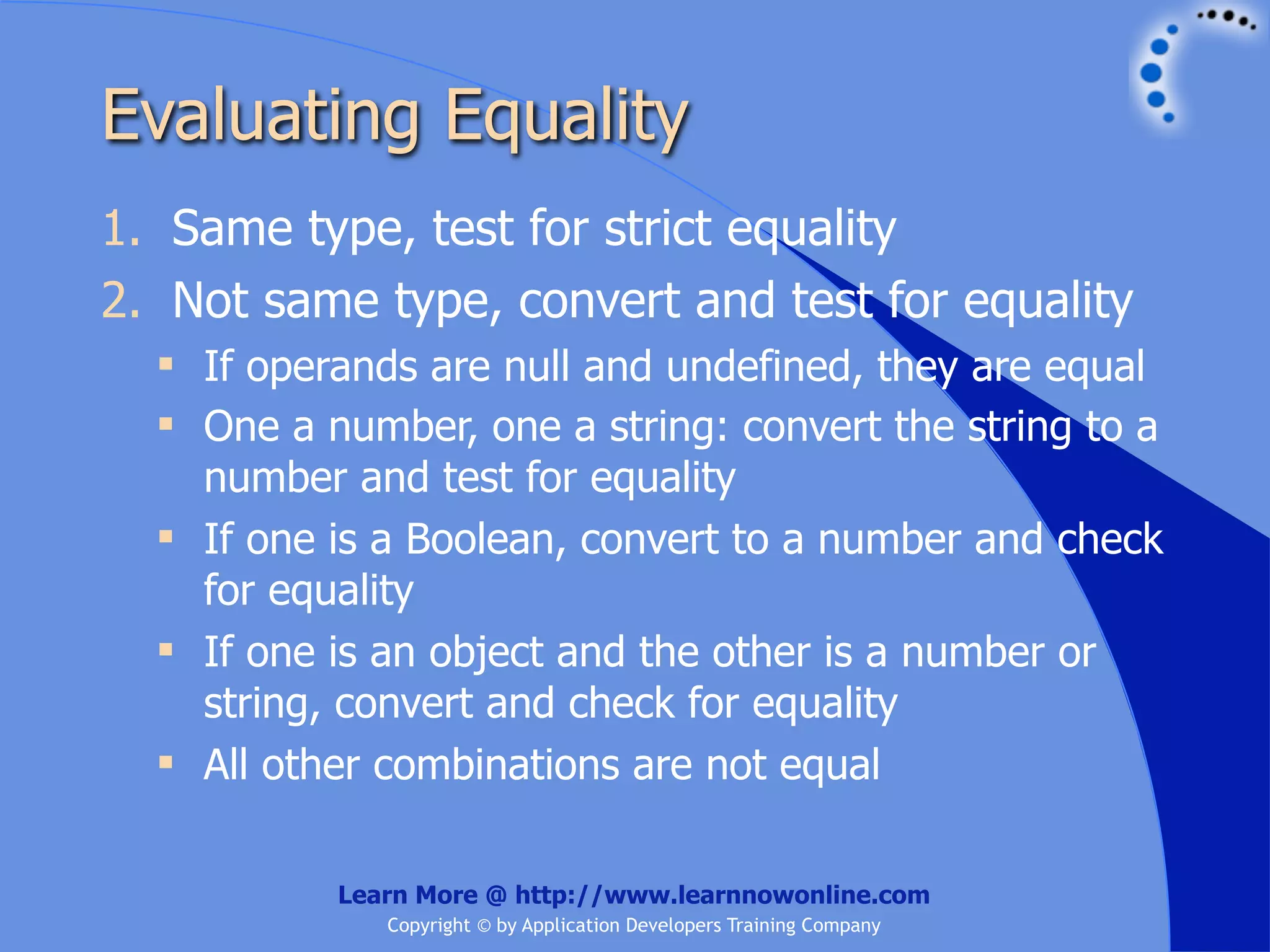 Evaluating Equality 1. Same type, test for strict equality 2. Not same type, convert and test for equality  If operands are null and undefined, they are equal  One a number, one a string: convert the string to a number and test for equality  If one is a Boolean, convert to a number and check for equality  If one is an object and the other is a number or string, convert and check for equality  All other combinations are not equal Learn More @ http://www.learnnowonline.com Copyright © by Application Developers Training Company 