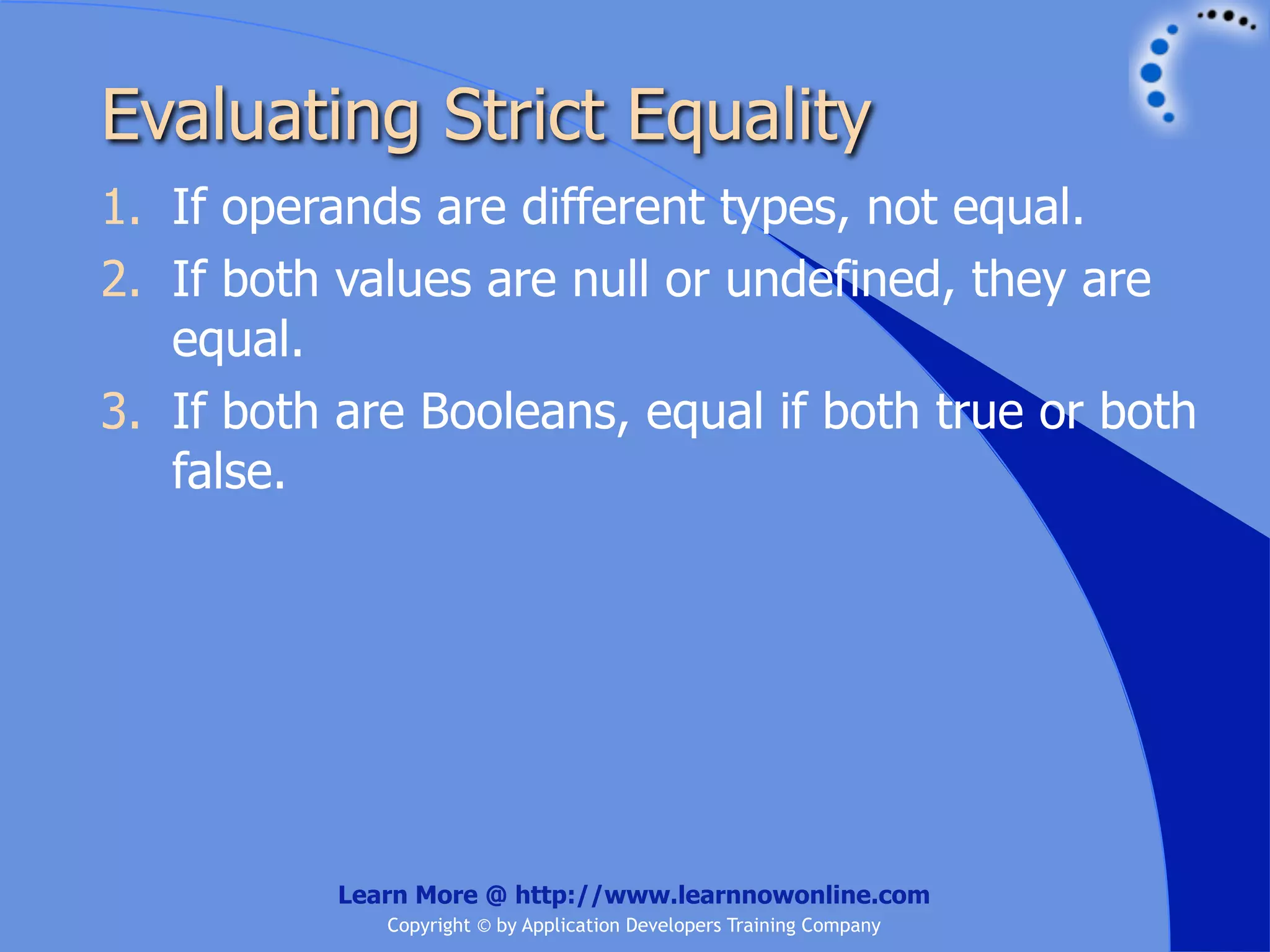 Evaluating Strict Equality 1. If operands are different types, not equal. 2. If both values are null or undefined, they are equal. 3. If both are Booleans, equal if both true or both false. Learn More @ http://www.learnnowonline.com Copyright © by Application Developers Training Company 