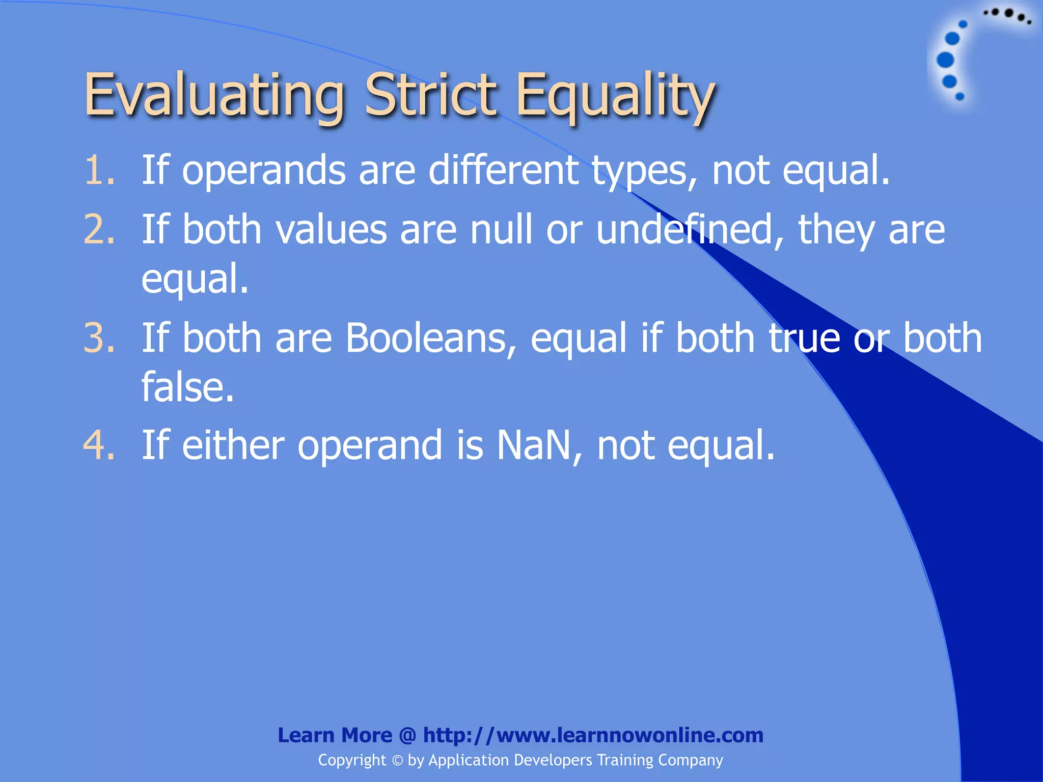 Evaluating Strict Equality 1. If operands are different types, not equal. 2. If both values are null or undefined, they are equal. 3. If both are Booleans, equal if both true or both false. 4. If either operand is NaN, not equal. Learn More @ http://www.learnnowonline.com Copyright © by Application Developers Training Company 