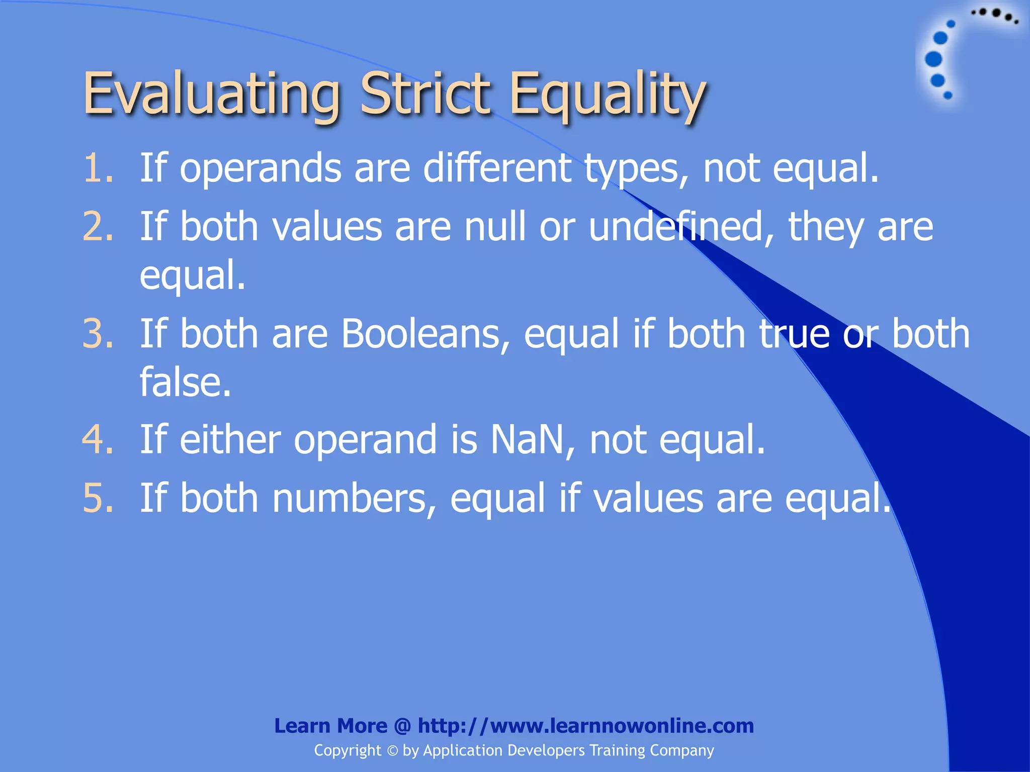 Evaluating Strict Equality 1. If operands are different types, not equal. 2. If both values are null or undefined, they are equal. 3. If both are Booleans, equal if both true or both false. 4. If either operand is NaN, not equal. 5. If both numbers, equal if values are equal. Learn More @ http://www.learnnowonline.com Copyright © by Application Developers Training Company 