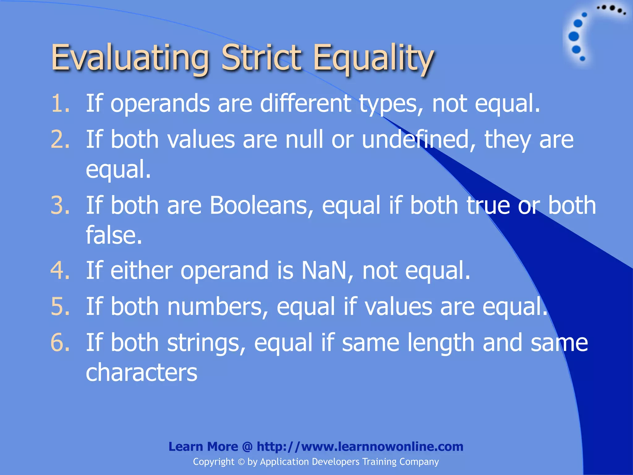 Evaluating Strict Equality 1. If operands are different types, not equal. 2. If both values are null or undefined, they are equal. 3. If both are Booleans, equal if both true or both false. 4. If either operand is NaN, not equal. 5. If both numbers, equal if values are equal. 6. If both strings, equal if same length and same characters Learn More @ http://www.learnnowonline.com Copyright © by Application Developers Training Company 