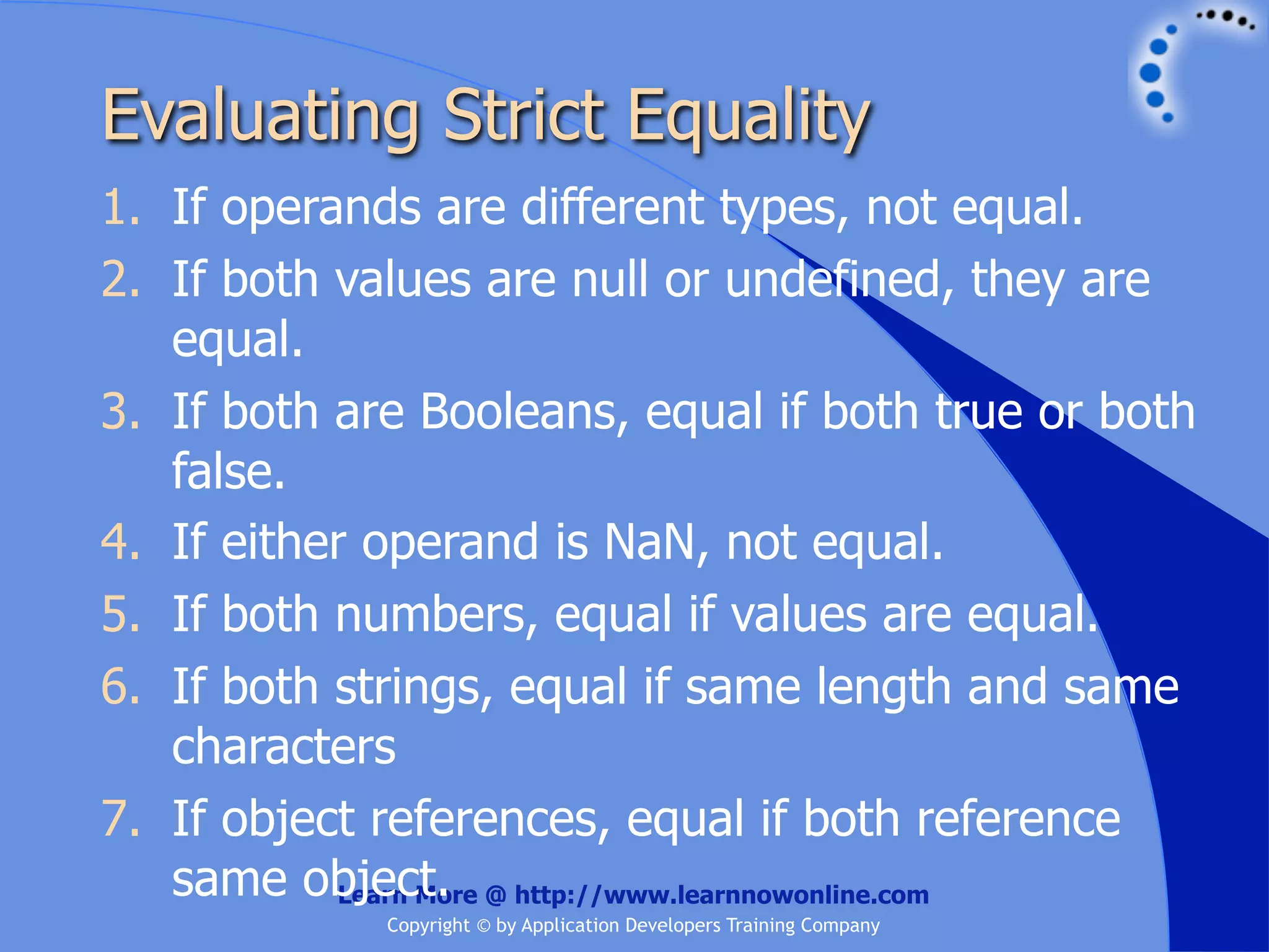 Evaluating Strict Equality 1. If operands are different types, not equal. 2. If both values are null or undefined, they are equal. 3. If both are Booleans, equal if both true or both false. 4. If either operand is NaN, not equal. 5. If both numbers, equal if values are equal. 6. If both strings, equal if same length and same characters 7. If object references, equal if both reference same object. @ http://www.learnnowonline.com Learn More Copyright © by Application Developers Training Company 