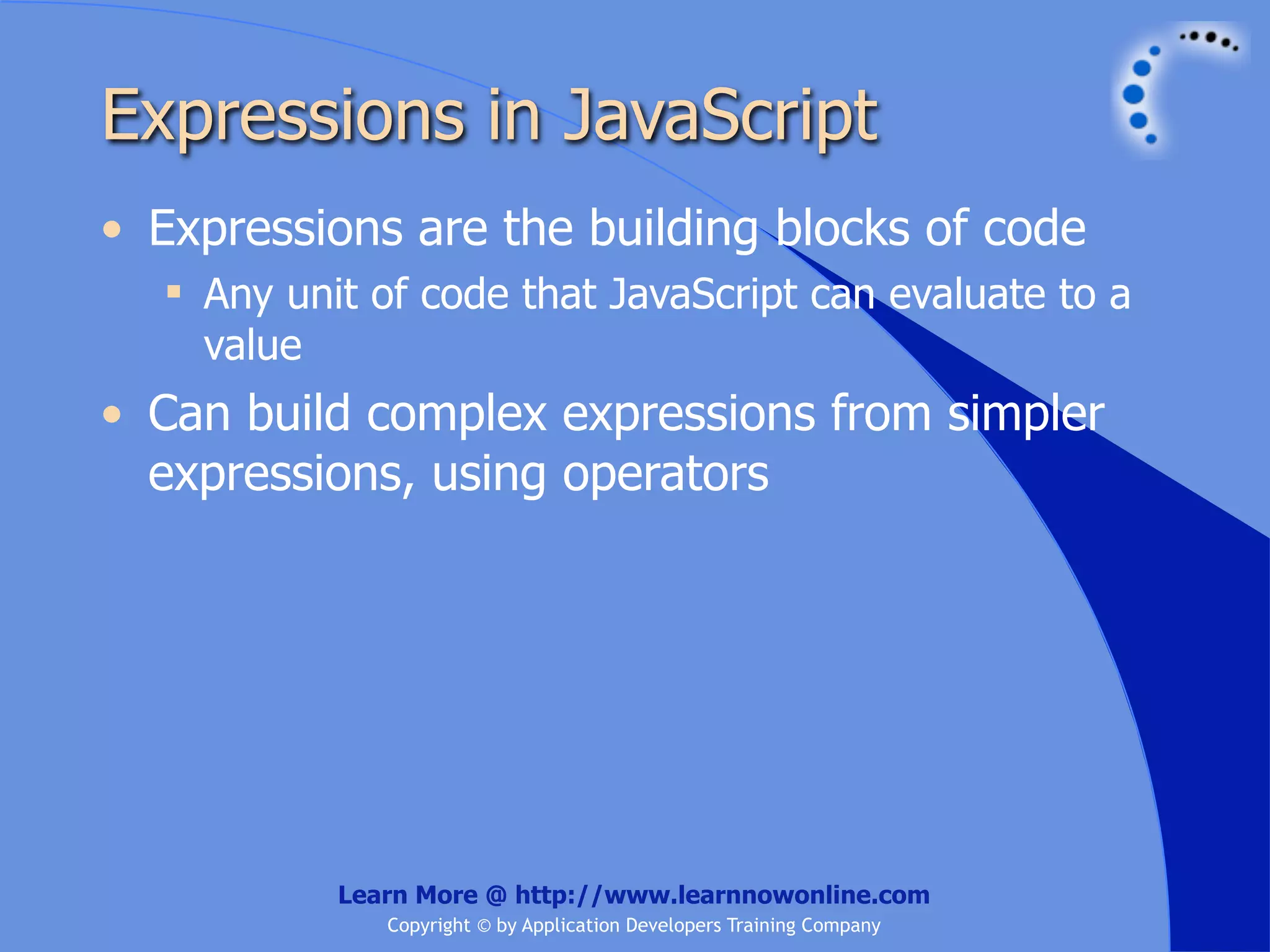 Expressions in JavaScript • Expressions are the building blocks of code  Any unit of code that JavaScript can evaluate to a value • Can build complex expressions from simpler expressions, using operators Learn More @ http://www.learnnowonline.com Copyright © by Application Developers Training Company 