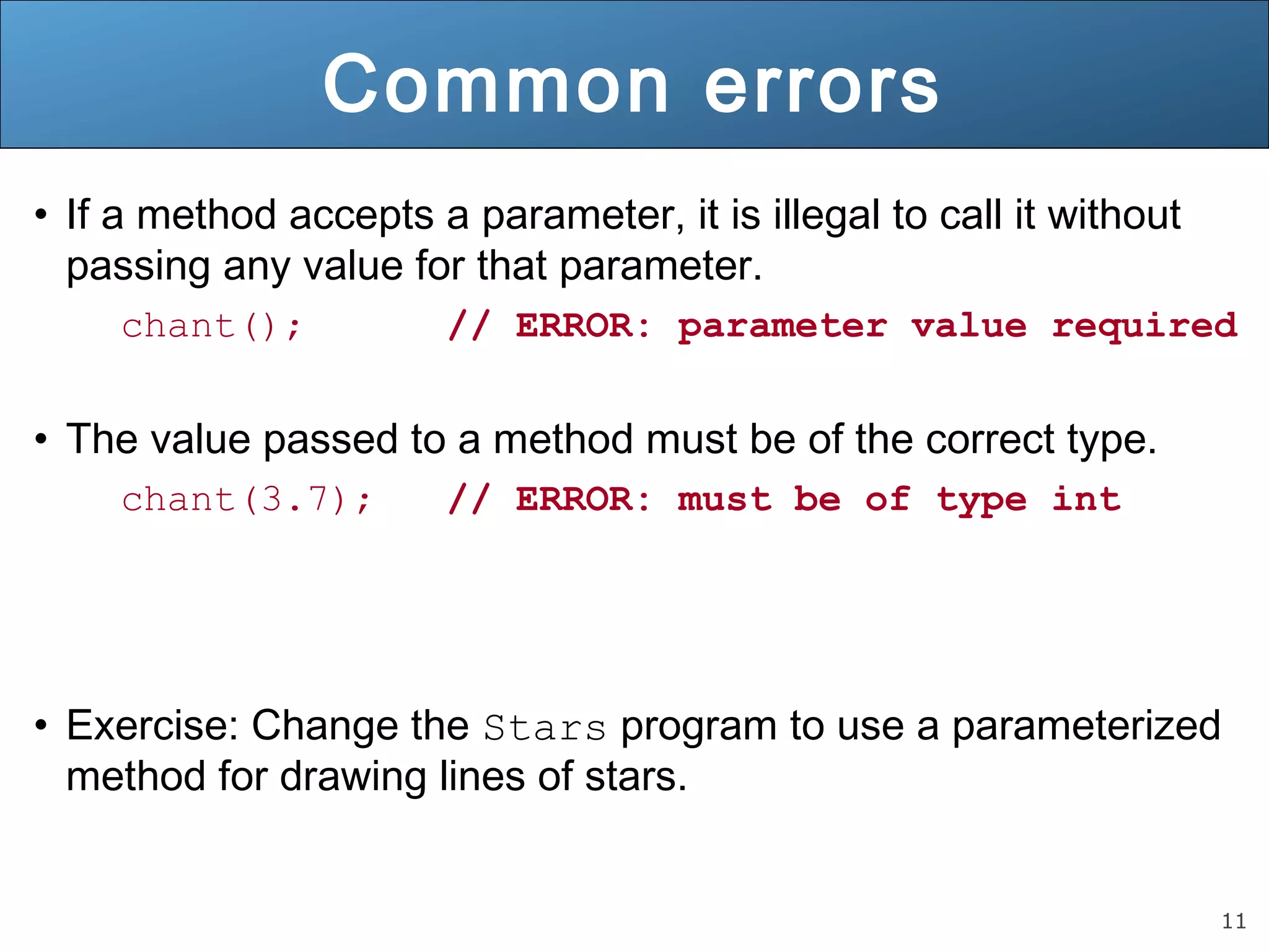11 
Common errors 
• If a method accepts a parameter, it is illegal to call it without 
passing any value for that parameter. 
chant(); // ERROR: parameter value required 
• The value passed to a method must be of the correct type. 
chant(3.7); // ERROR: must be of type int 
• Exercise: Change the Stars program to use a parameterized 
method for drawing lines of stars. 
 