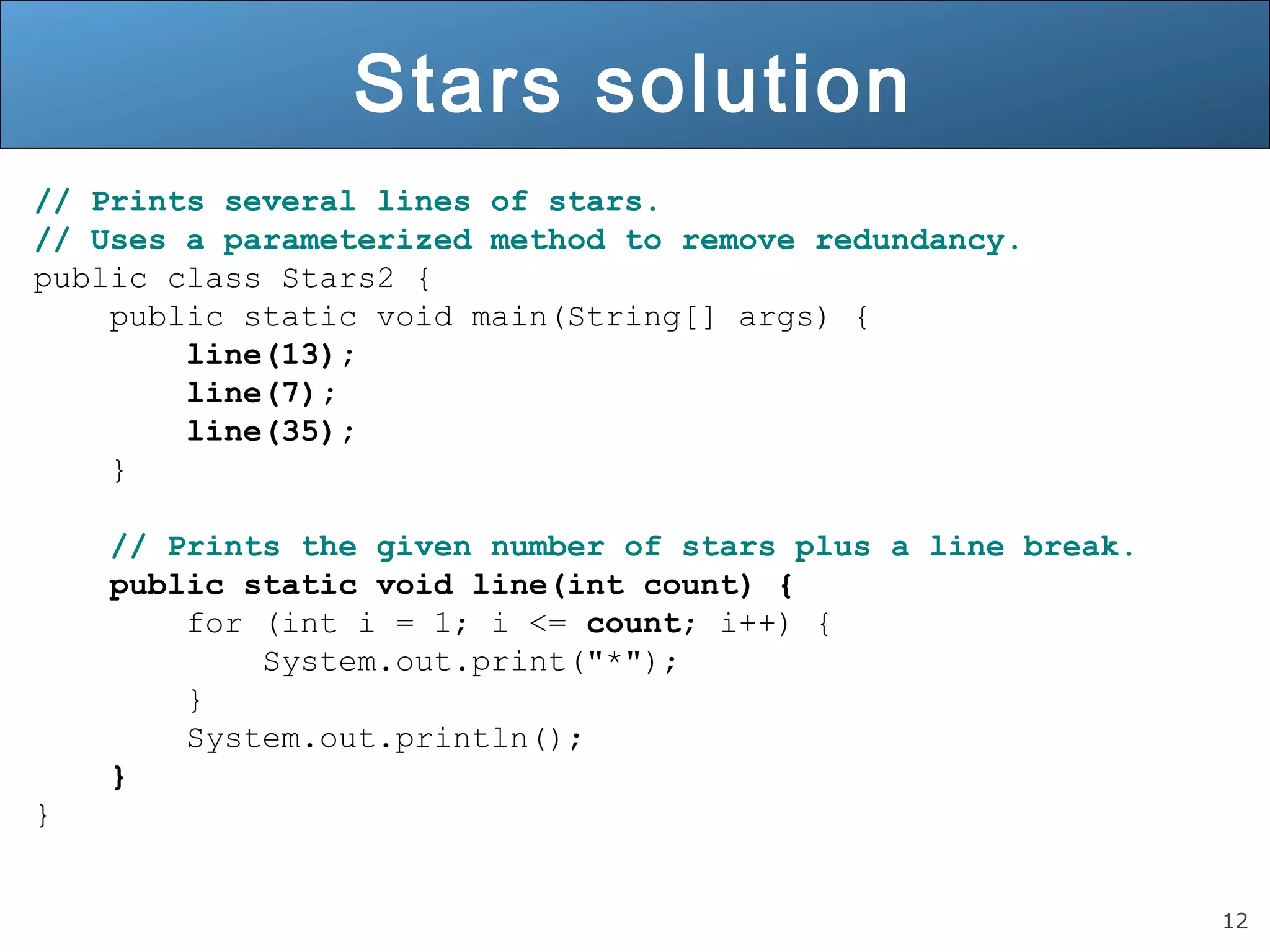 12 
Stars solution 
// Prints several lines of stars. 
// Uses a parameterized method to remove redundancy. 
public class Stars2 { 
public static void main(String[] args) { 
line(13); 
line(7); 
line(35); 
} 
// Prints the given number of stars plus a line break. 
public static void line(int count) { 
for (int i = 1; i <= count; i++) { 
System.out.print("*"); 
} 
System.out.println(); 
} 
} 
 