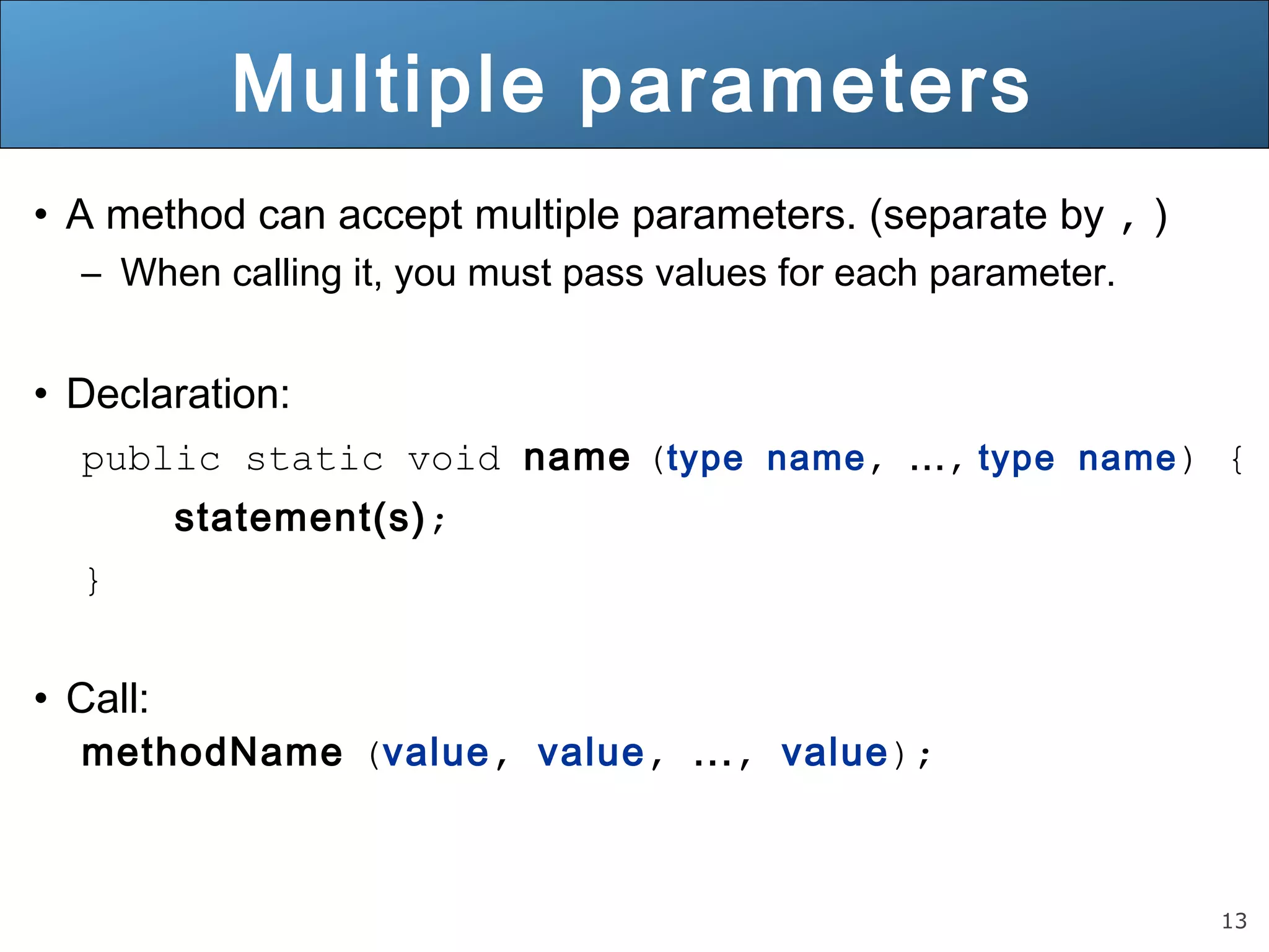 13 
Multiple parameters 
• A method can accept multiple parameters. (separate by , ) 
– When calling it, you must pass values for each parameter. 
• Declaration: 
public static void name (type name, ..., type name) { 
statement(s); 
} 
• Call: 
methodName (value, value, ..., value); 
 