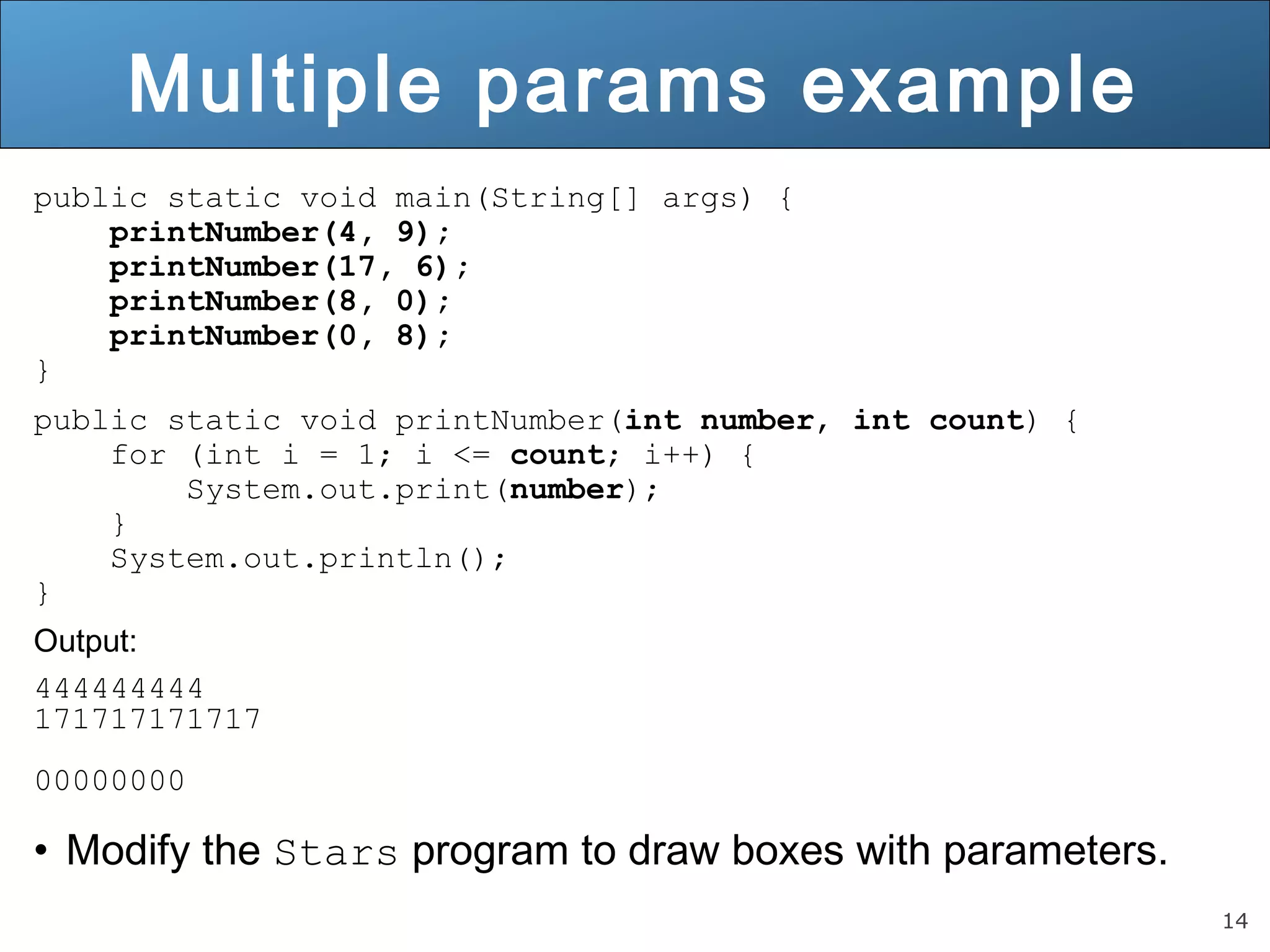 14 
Multiple params example 
public static void main(String[] args) { 
printNumber(4, 9); 
printNumber(17, 6); 
printNumber(8, 0); 
printNumber(0, 8); 
} 
public static void printNumber(int number, int count) { 
for (int i = 1; i <= count; i++) { 
System.out.print(number); 
} 
System.out.println(); 
} 
Output: 
444444444 
171717171717 
00000000 
• Modify the Stars program to draw boxes with parameters. 
 