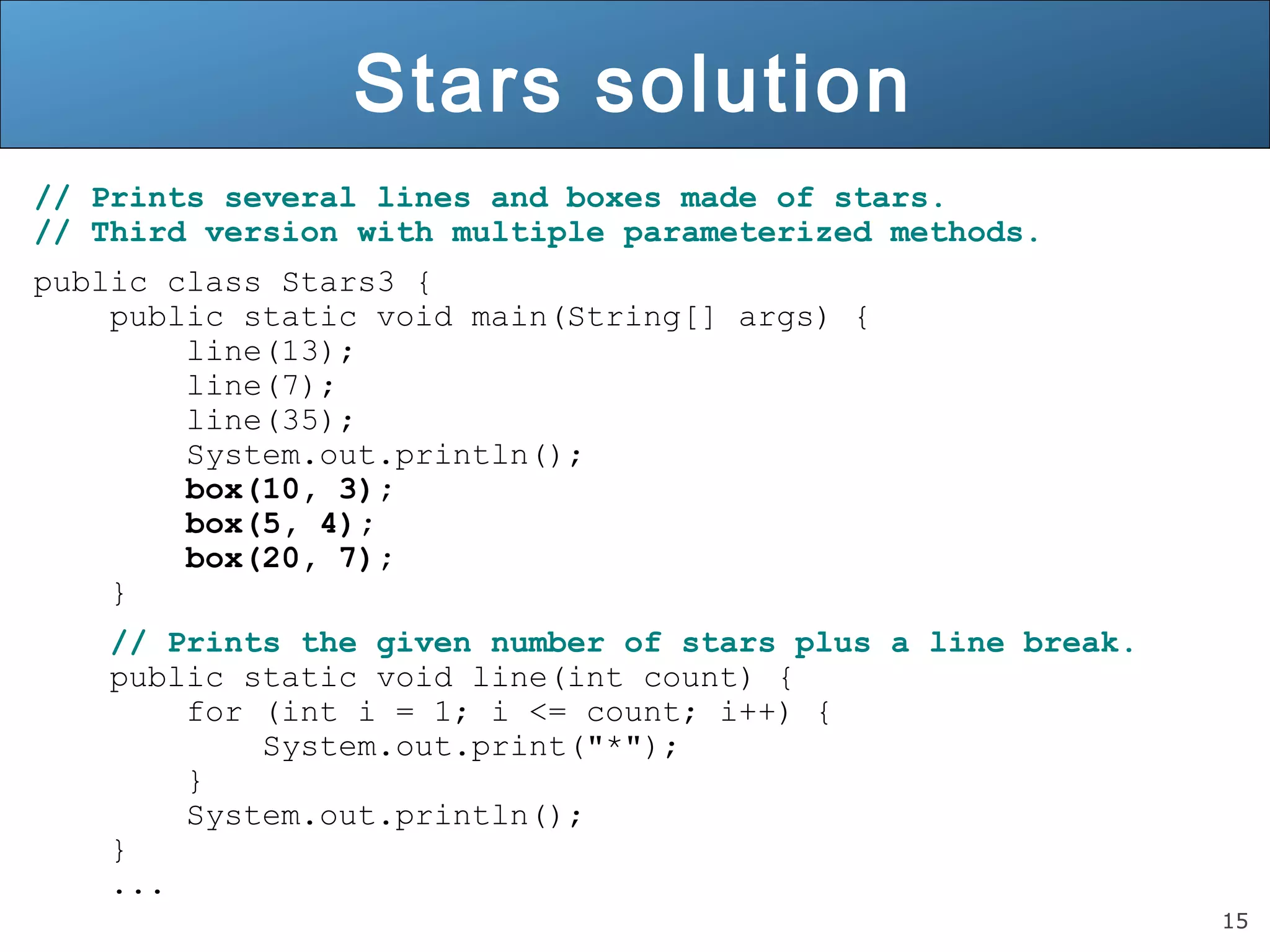15 
Stars solution 
// Prints several lines and boxes made of stars. 
// Third version with multiple parameterized methods. 
public class Stars3 { 
public static void main(String[] args) { 
line(13); 
line(7); 
line(35); 
System.out.println(); 
box(10, 3); 
box(5, 4); 
box(20, 7); 
} 
// Prints the given number of stars plus a line break. 
public static void line(int count) { 
for (int i = 1; i <= count; i++) { 
System.out.print("*"); 
} 
System.out.println(); 
} 
... 
 