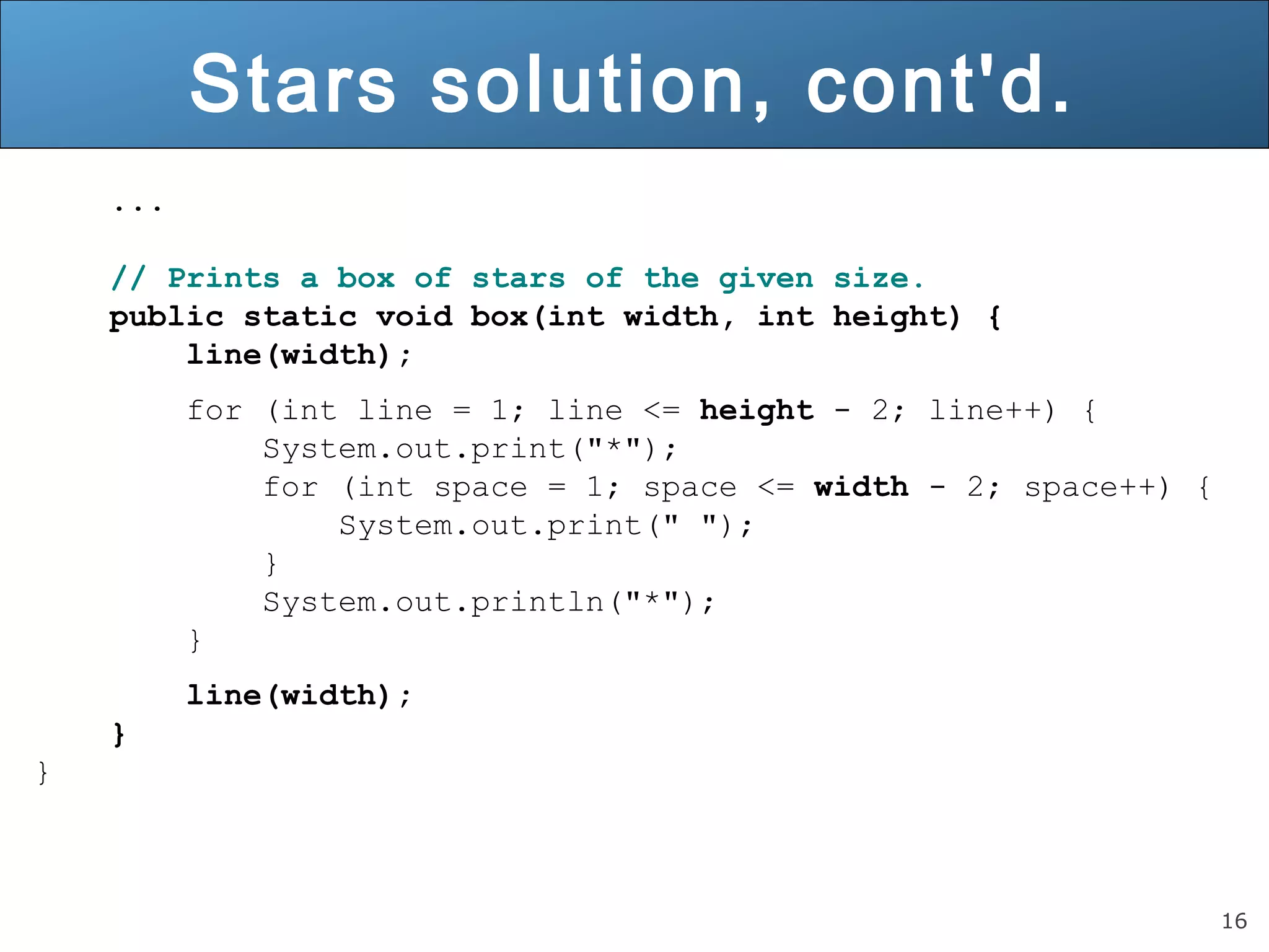 16 
Stars solution, cont'd. 
... 
// Prints a box of stars of the given size. 
public static void box(int width, int height) { 
line(width); 
for (int line = 1; line <= height - 2; line++) { 
System.out.print("*"); 
for (int space = 1; space <= width - 2; space++) { 
System.out.print(" "); 
} 
System.out.println("*"); 
} 
line(width); 
} 
} 
 