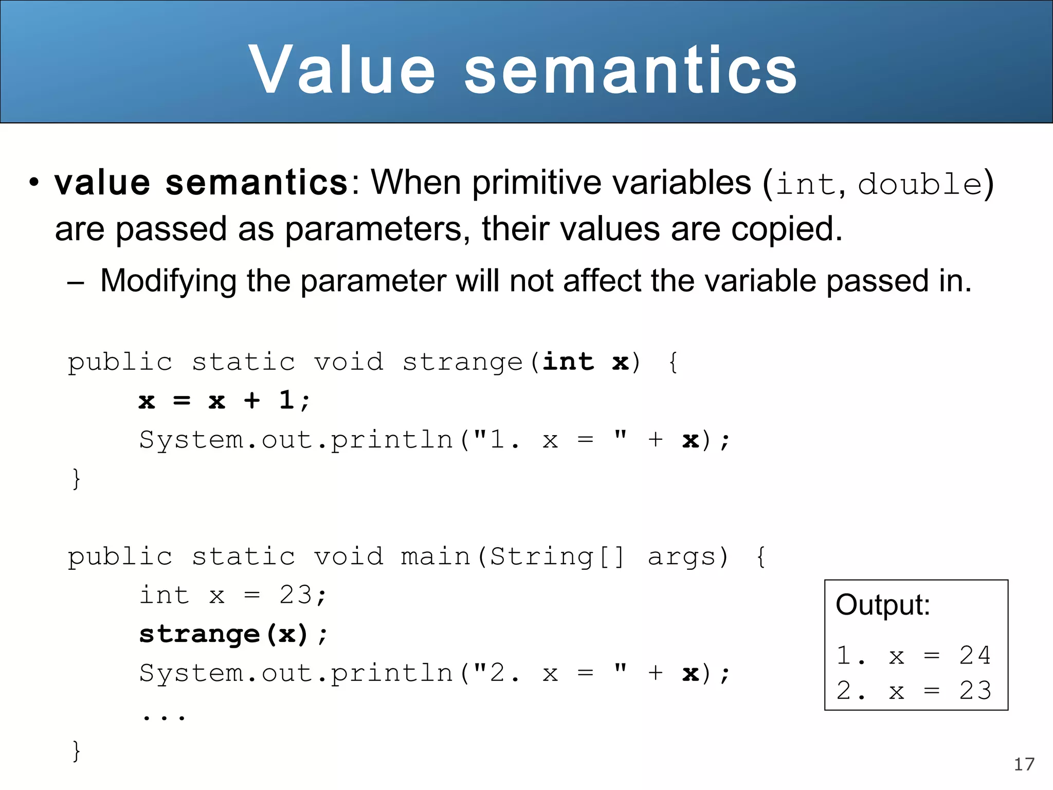 17 
Value semantics 
• value semantics: When primitive variables (int, double) 
are passed as parameters, their values are copied. 
– Modifying the parameter will not affect the variable passed in. 
public static void strange(int x) { 
x = x + 1; 
System.out.println("1. x = " + x); 
} 
public static void main(String[] args) { 
int x = 23; 
strange(x); 
System.out.println("2. x = " + x); 
... 
} 
Output: 
1. x = 24 
2. x = 23 
 