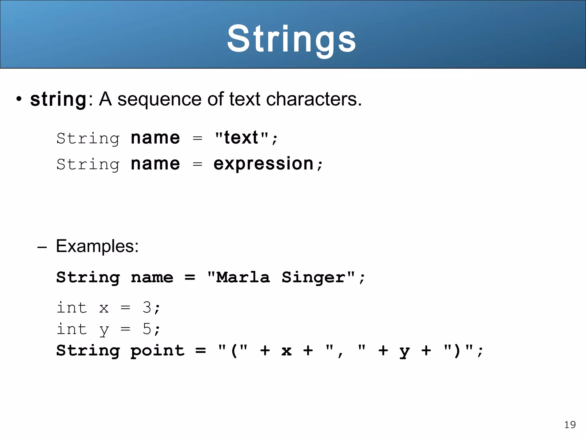 19 
Strings 
• string: A sequence of text characters. 
String name = "text"; 
String name = expression; 
– Examples: 
String name = "Marla Singer"; 
int x = 3; 
int y = 5; 
String point = "(" + x + ", " + y + ")"; 
 