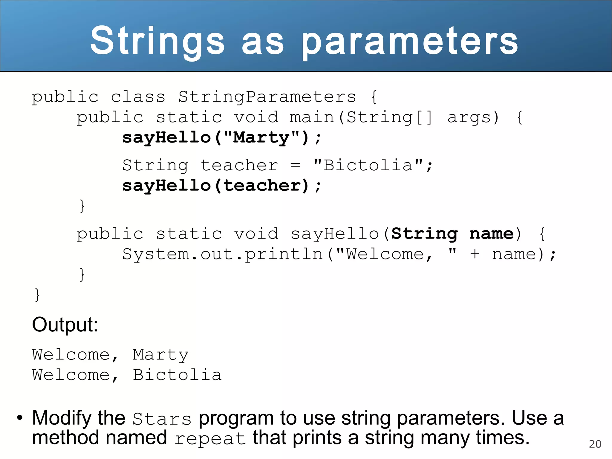 20 
Strings as parameters 
public class StringParameters { 
public static void main(String[] args) { 
sayHello("Marty"); 
String teacher = "Bictolia"; 
sayHello(teacher); 
} 
public static void sayHello(String name) { 
System.out.println("Welcome, " + name); 
} 
} 
Output: 
Welcome, Marty 
Welcome, Bictolia 
• Modify the Stars program to use string parameters. Use a 
method named repeat that prints a string many times. 
 