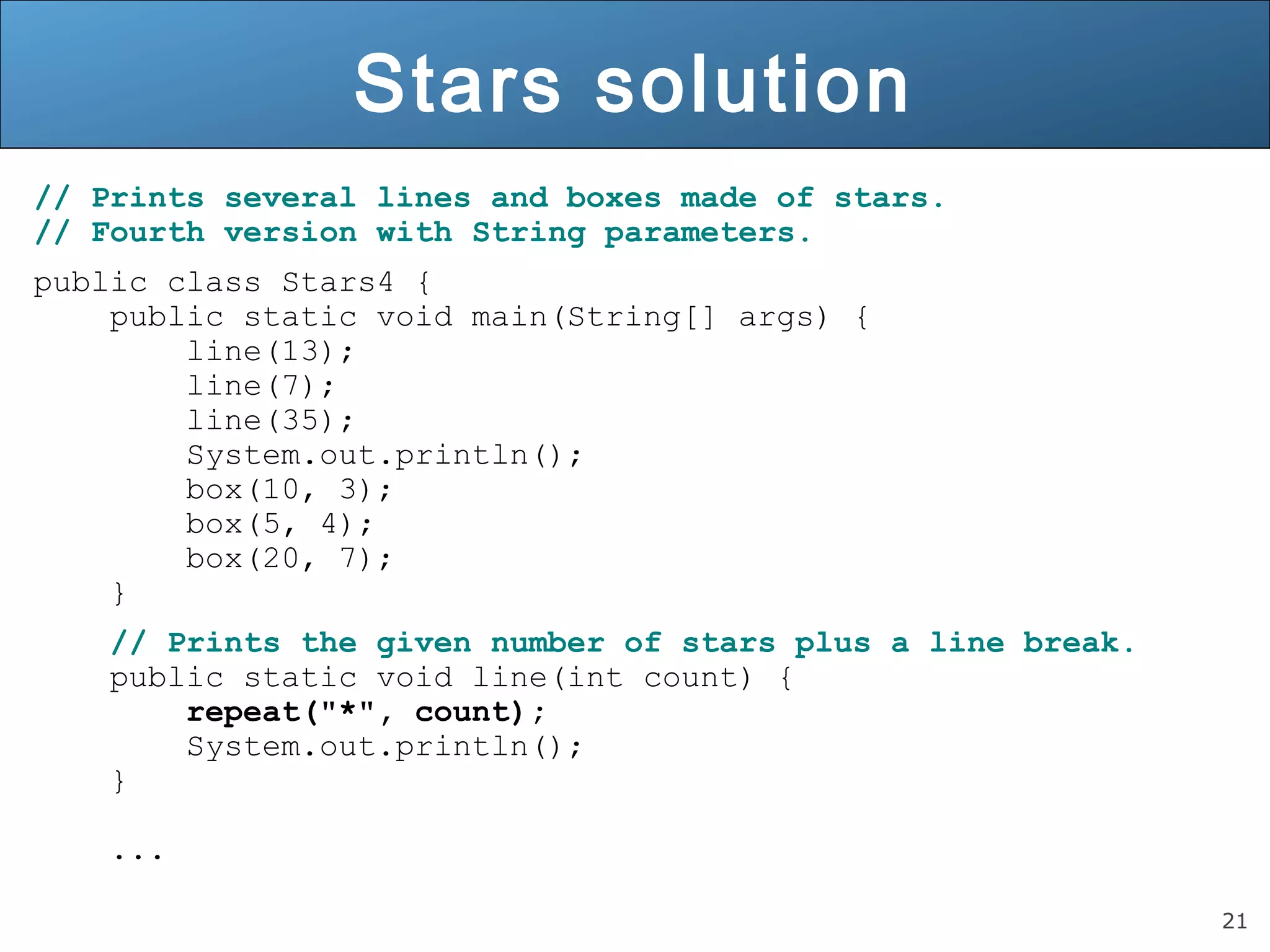 21 
Stars solution 
// Prints several lines and boxes made of stars. 
// Fourth version with String parameters. 
public class Stars4 { 
public static void main(String[] args) { 
line(13); 
line(7); 
line(35); 
System.out.println(); 
box(10, 3); 
box(5, 4); 
box(20, 7); 
} 
// Prints the given number of stars plus a line break. 
public static void line(int count) { 
repeat("*", count); 
System.out.println(); 
} 
... 
 