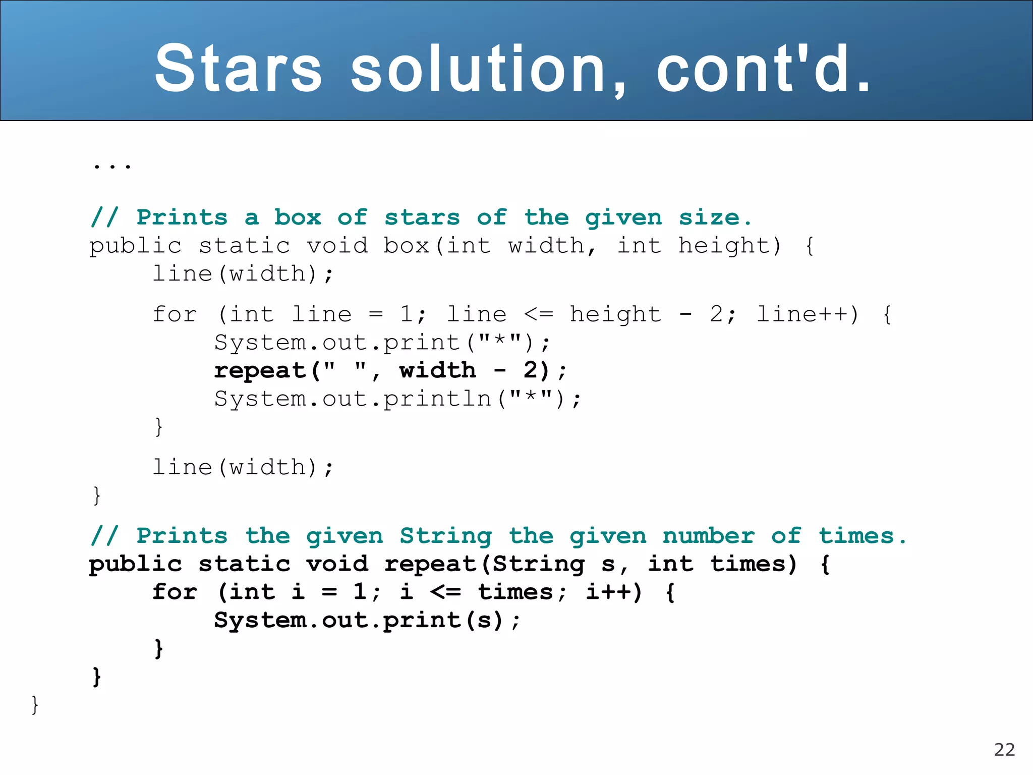 22 
Stars solution, cont'd. 
... 
// Prints a box of stars of the given size. 
public static void box(int width, int height) { 
line(width); 
for (int line = 1; line <= height - 2; line++) { 
System.out.print("*"); 
repeat(" ", width - 2); 
System.out.println("*"); 
} 
line(width); 
} 
// Prints the given String the given number of times. 
public static void repeat(String s, int times) { 
for (int i = 1; i <= times; i++) { 
System.out.print(s); 
} 
} 
} 
 