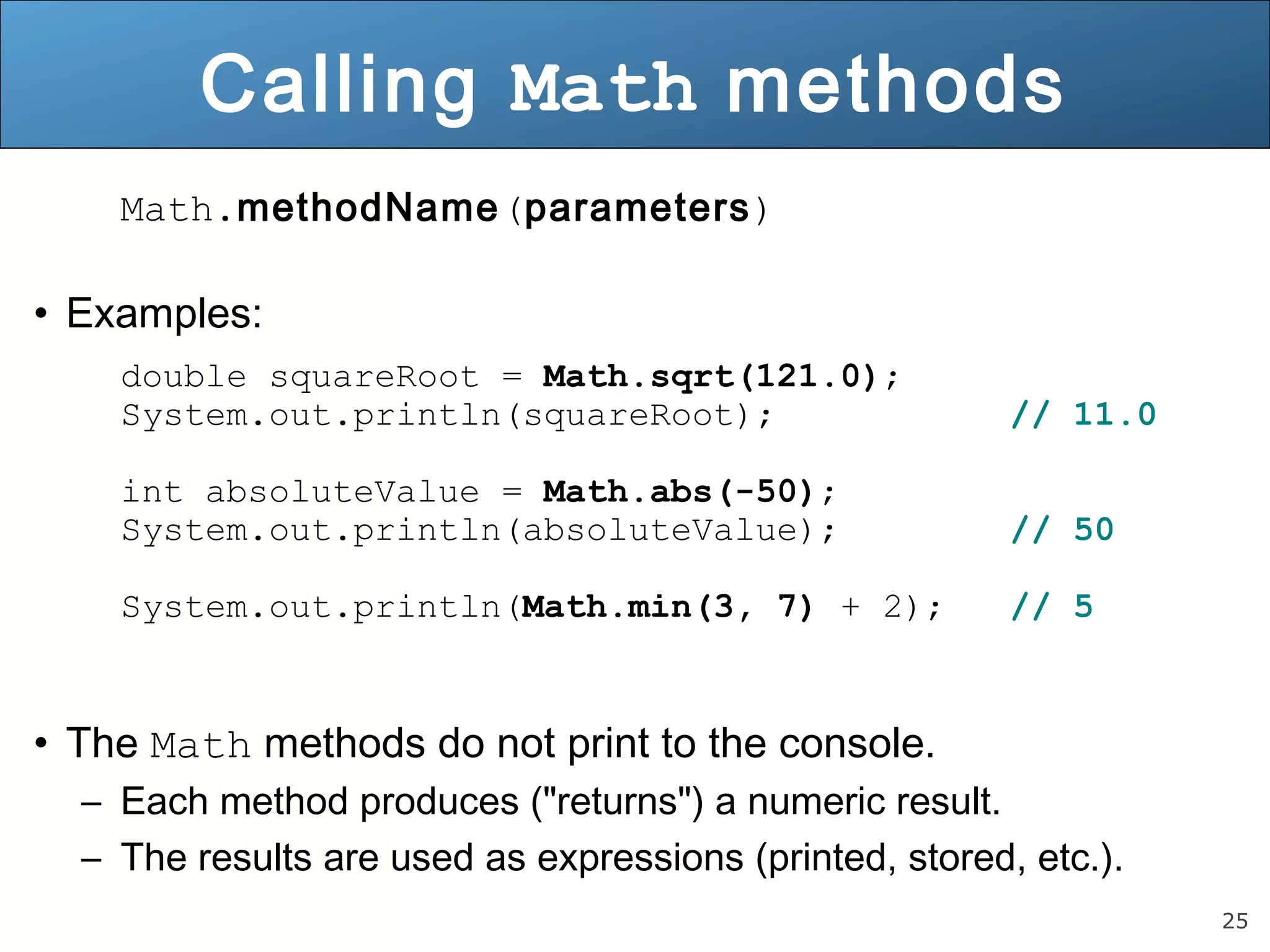 25 
Calling Math methods 
Math.methodName(parameters) 
• Examples: 
double squareRoot = Math.sqrt(121.0); 
System.out.println(squareRoot); // 11.0 
int absoluteValue = Math.abs(-50); 
System.out.println(absoluteValue); // 50 
System.out.println(Math.min(3, 7) + 2); // 5 
• The Math methods do not print to the console. 
– Each method produces ("returns") a numeric result. 
– The results are used as expressions (printed, stored, etc.). 
 