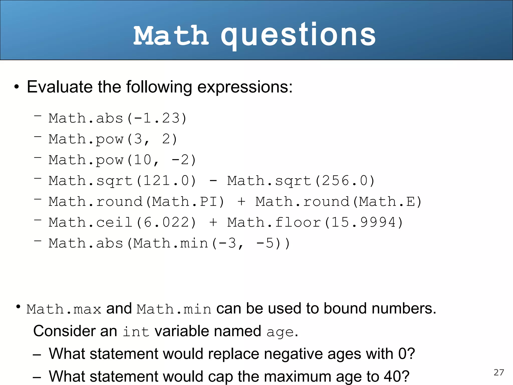 27 
Math questions 
• Evaluate the following expressions: 
– Math.abs(-1.23) 
– Math.pow(3, 2) 
– Math.pow(10, -2) 
– Math.sqrt(121.0) - Math.sqrt(256.0) 
– Math.round(Math.PI) + Math.round(Math.E) 
– Math.ceil(6.022) + Math.floor(15.9994) 
– Math.abs(Math.min(-3, -5)) 
• Math.max and Math.min can be used to bound numbers. 
Consider an int variable named age. 
– What statement would replace negative ages with 0? 
– What statement would cap the maximum age to 40? 
 