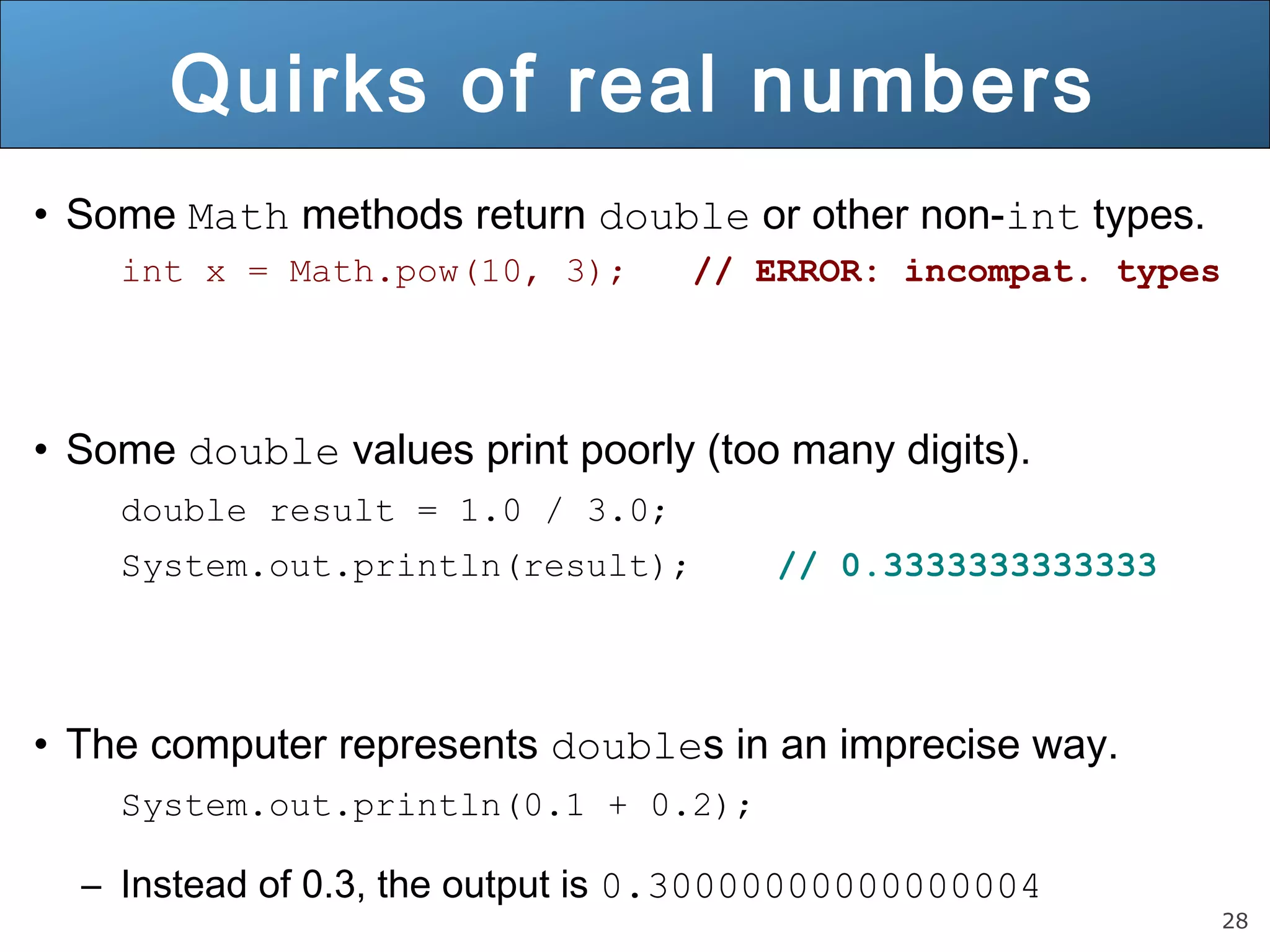 28 
Quirks of real numbers 
• Some Math methods return double or other non-int types. 
int x = Math.pow(10, 3); // ERROR: incompat. types 
• Some double values print poorly (too many digits). 
double result = 1.0 / 3.0; 
System.out.println(result); // 0.3333333333333 
• The computer represents doubles in an imprecise way. 
System.out.println(0.1 + 0.2); 
– Instead of 0.3, the output is 0.30000000000000004 
 