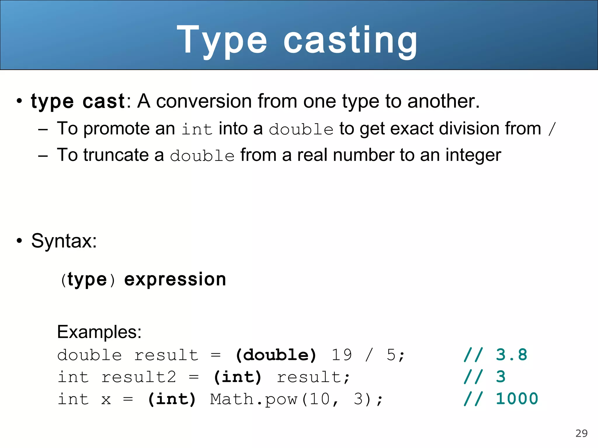 29 
Type casting 
• type cast: A conversion from one type to another. 
– To promote an int into a double to get exact division from / 
– To truncate a double from a real number to an integer 
• Syntax: 
(type) expression 
Examples: 
double result = (double) 19 / 5; // 3.8 
int result2 = (int) result; // 3 
int x = (int) Math.pow(10, 3); // 1000 
 