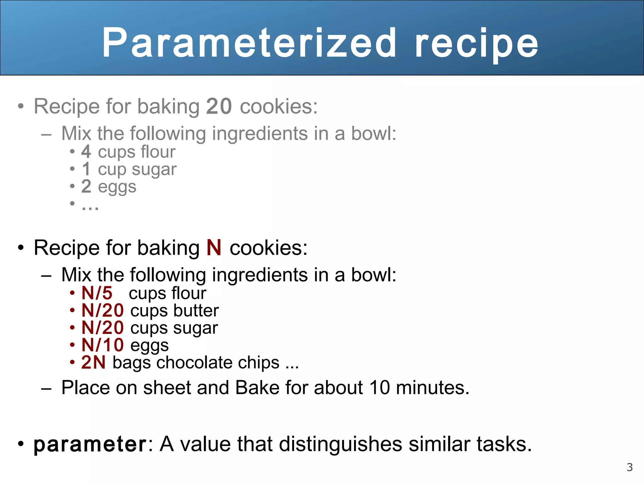 3 
Parameterized recipe 
• Recipe for baking 20 cookies: 
– Mix the following ingredients in a bowl: 
• 4 cups flour 
• 1 cup sugar 
• 2 eggs 
• ... 
• Recipe for baking N cookies: 
– Mix the following ingredients in a bowl: 
• N/5 cups flour 
• N/20 cups butter 
• N/20 cups sugar 
• N/10 eggs 
• 2N bags chocolate chips ... 
– Place on sheet and Bake for about 10 minutes. 
• parameter: A value that distinguishes similar tasks. 
 
