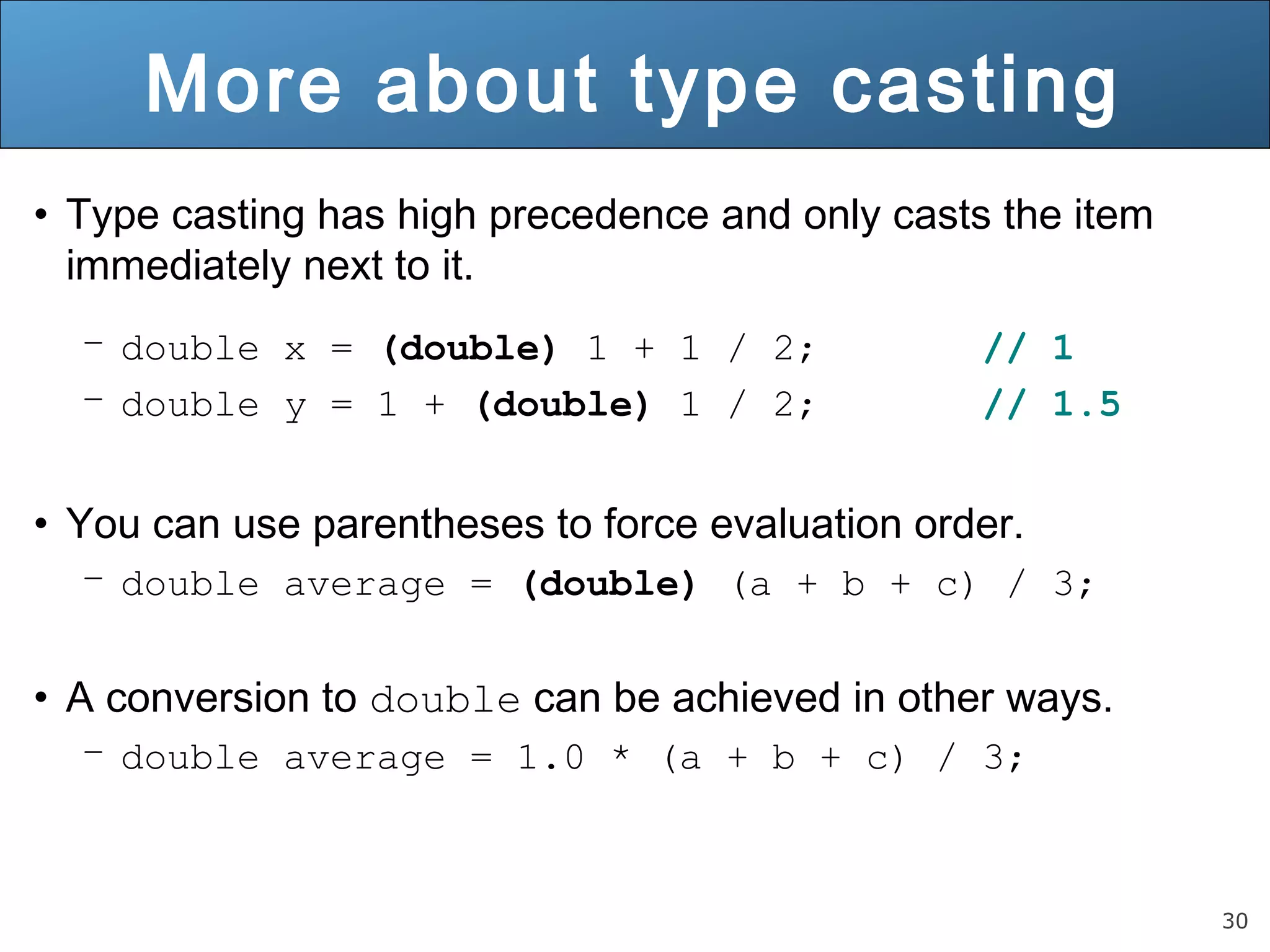 30 
More about type casting 
• Type casting has high precedence and only casts the item 
immediately next to it. 
– double x = (double) 1 + 1 / 2; // 1 
– double y = 1 + (double) 1 / 2; // 1.5 
• You can use parentheses to force evaluation order. 
– double average = (double) (a + b + c) / 3; 
• A conversion to double can be achieved in other ways. 
– double average = 1.0 * (a + b + c) / 3; 
 
