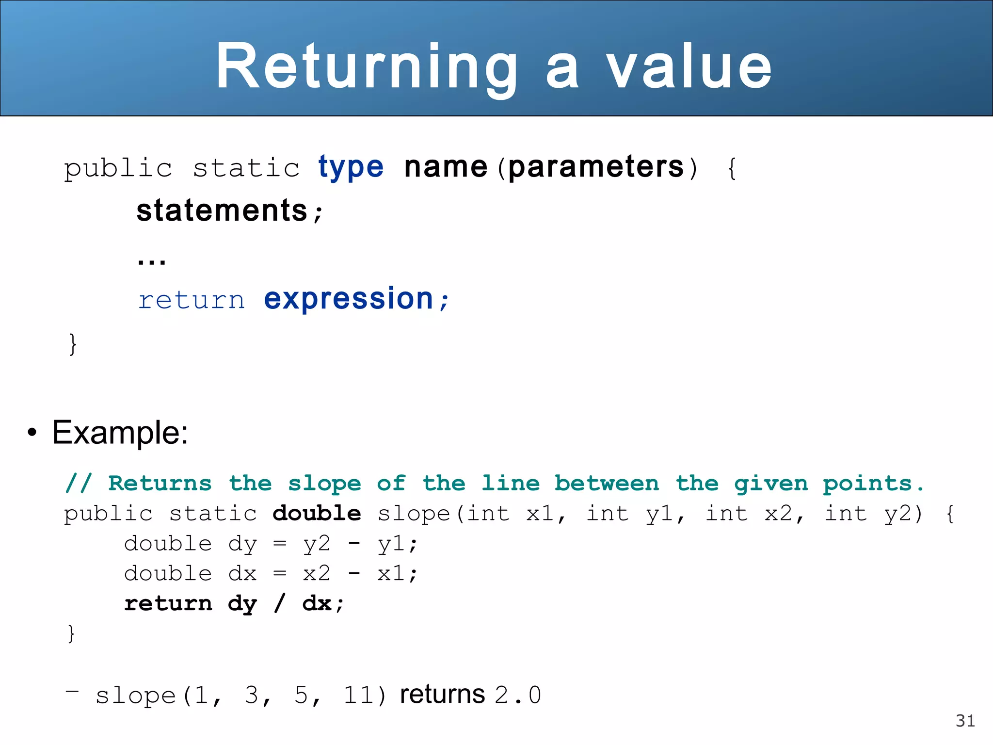 31 
Returning a value 
public static type name(parameters) { 
statements; 
... 
return expression; 
} 
• Example: 
// Returns the slope of the line between the given points. 
public static double slope(int x1, int y1, int x2, int y2) { 
double dy = y2 - y1; 
double dx = x2 - x1; 
return dy / dx; 
} 
– slope(1, 3, 5, 11) returns 2.0 
 