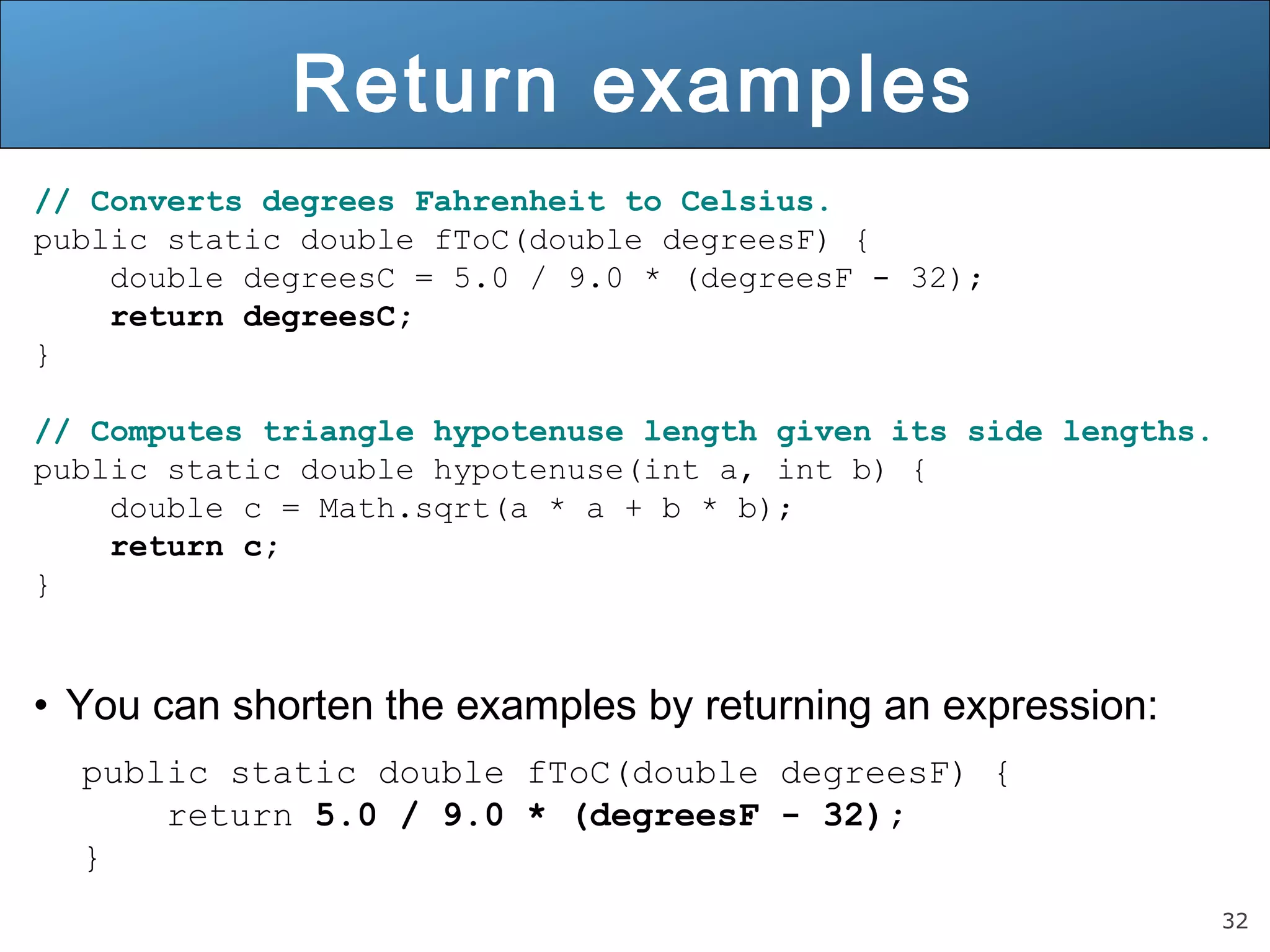 32 
Return examples 
// Converts degrees Fahrenheit to Celsius. 
public static double fToC(double degreesF) { 
double degreesC = 5.0 / 9.0 * (degreesF - 32); 
return degreesC; 
} 
// Computes triangle hypotenuse length given its side lengths. 
public static double hypotenuse(int a, int b) { 
double c = Math.sqrt(a * a + b * b); 
return c; 
} 
• You can shorten the examples by returning an expression: 
public static double fToC(double degreesF) { 
return 5.0 / 9.0 * (degreesF - 32); 
} 
 