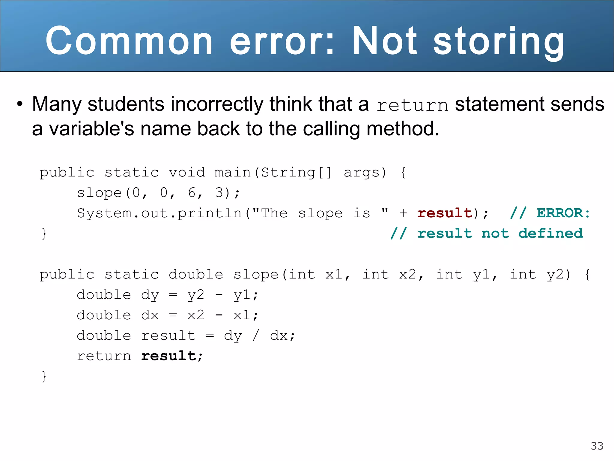 33 
Common error: Not storing 
• Many students incorrectly think that a return statement sends 
a variable's name back to the calling method. 
public static void main(String[] args) { 
slope(0, 0, 6, 3); 
System.out.println("The slope is " + result); // ERROR: 
} // result not defined 
public static double slope(int x1, int x2, int y1, int y2) { 
double dy = y2 - y1; 
double dx = x2 - x1; 
double result = dy / dx; 
return result; 
} 
 
