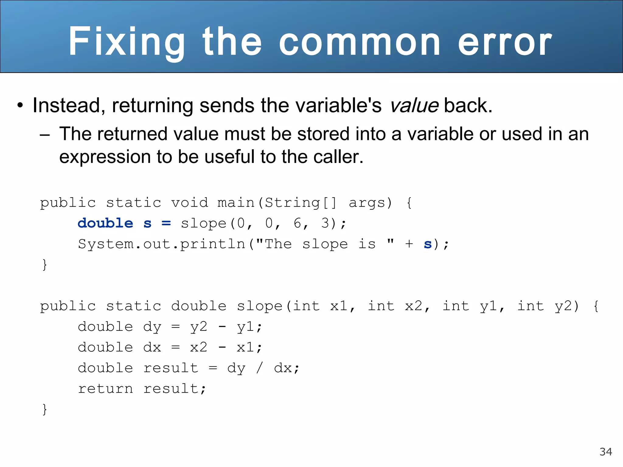 34 
Fixing the common error 
• Instead, returning sends the variable's value back. 
– The returned value must be stored into a variable or used in an 
expression to be useful to the caller. 
public static void main(String[] args) { 
double s = slope(0, 0, 6, 3); 
System.out.println("The slope is " + s); 
} 
public static double slope(int x1, int x2, int y1, int y2) { 
double dy = y2 - y1; 
double dx = x2 - x1; 
double result = dy / dx; 
return result; 
} 
 