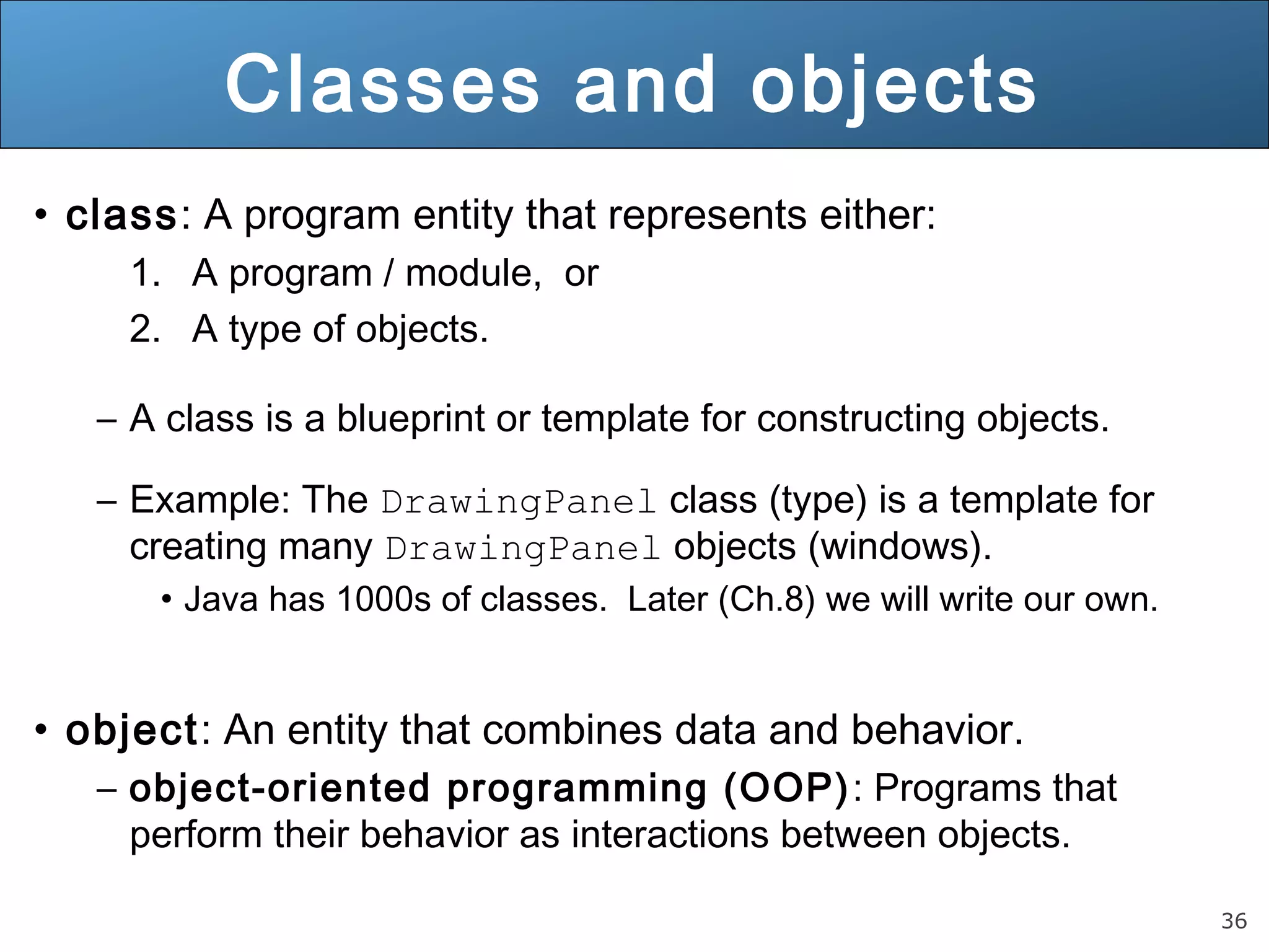 36 
Classes and objects 
• class: A program entity that represents either: 
1. A program / module, or 
2. A type of objects. 
– A class is a blueprint or template for constructing objects. 
– Example: The DrawingPanel class (type) is a template for 
creating many DrawingPanel objects (windows). 
• Java has 1000s of classes. Later (Ch.8) we will write our own. 
• object: An entity that combines data and behavior. 
– object-oriented programming (OOP): Programs that 
perform their behavior as interactions between objects. 
 