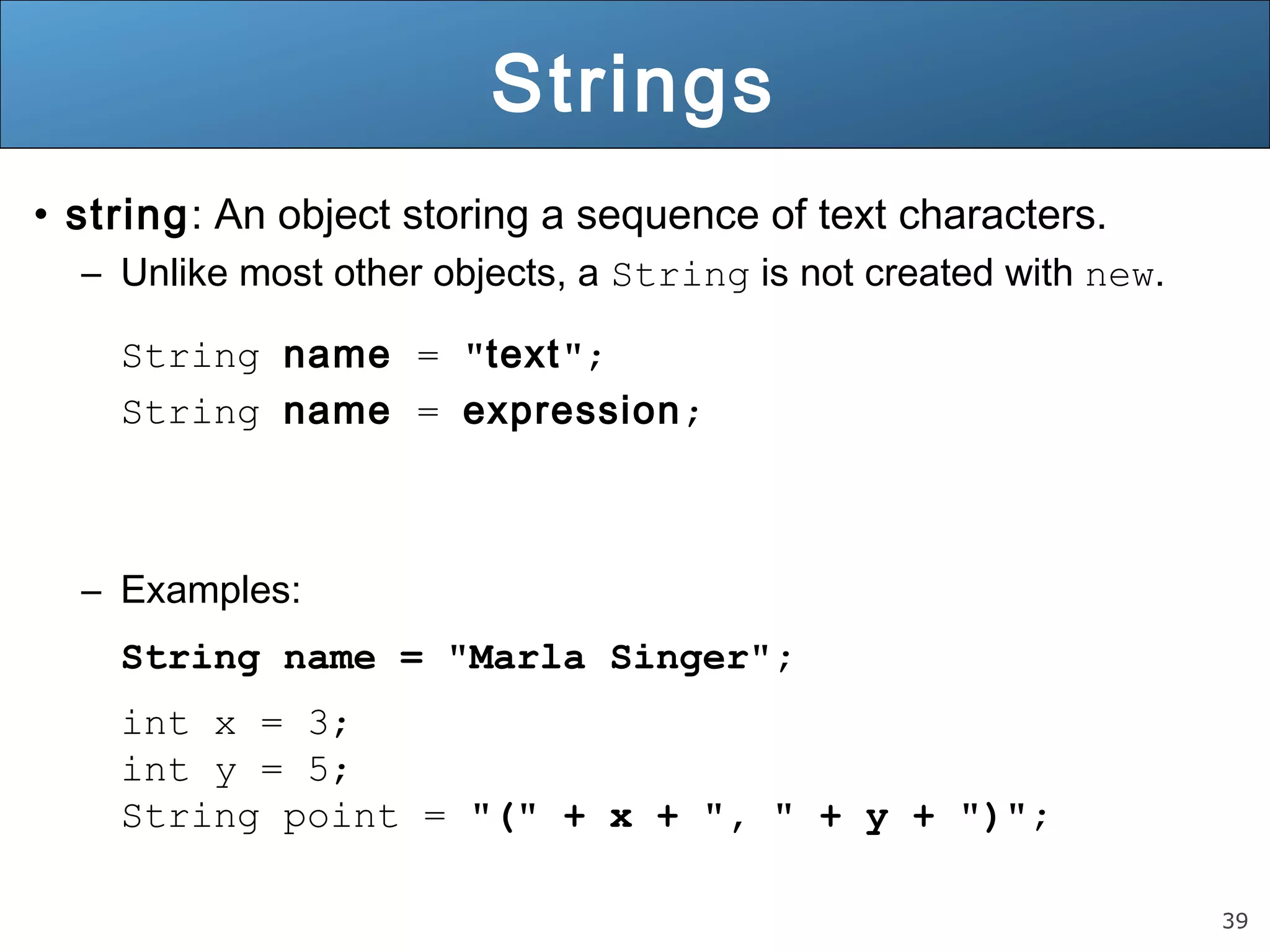 39 
Strings 
• string: An object storing a sequence of text characters. 
– Unlike most other objects, a String is not created with new. 
String name = "text"; 
String name = expression; 
– Examples: 
String name = "Marla Singer"; 
int x = 3; 
int y = 5; 
String point = "(" + x + ", " + y + ")"; 
 