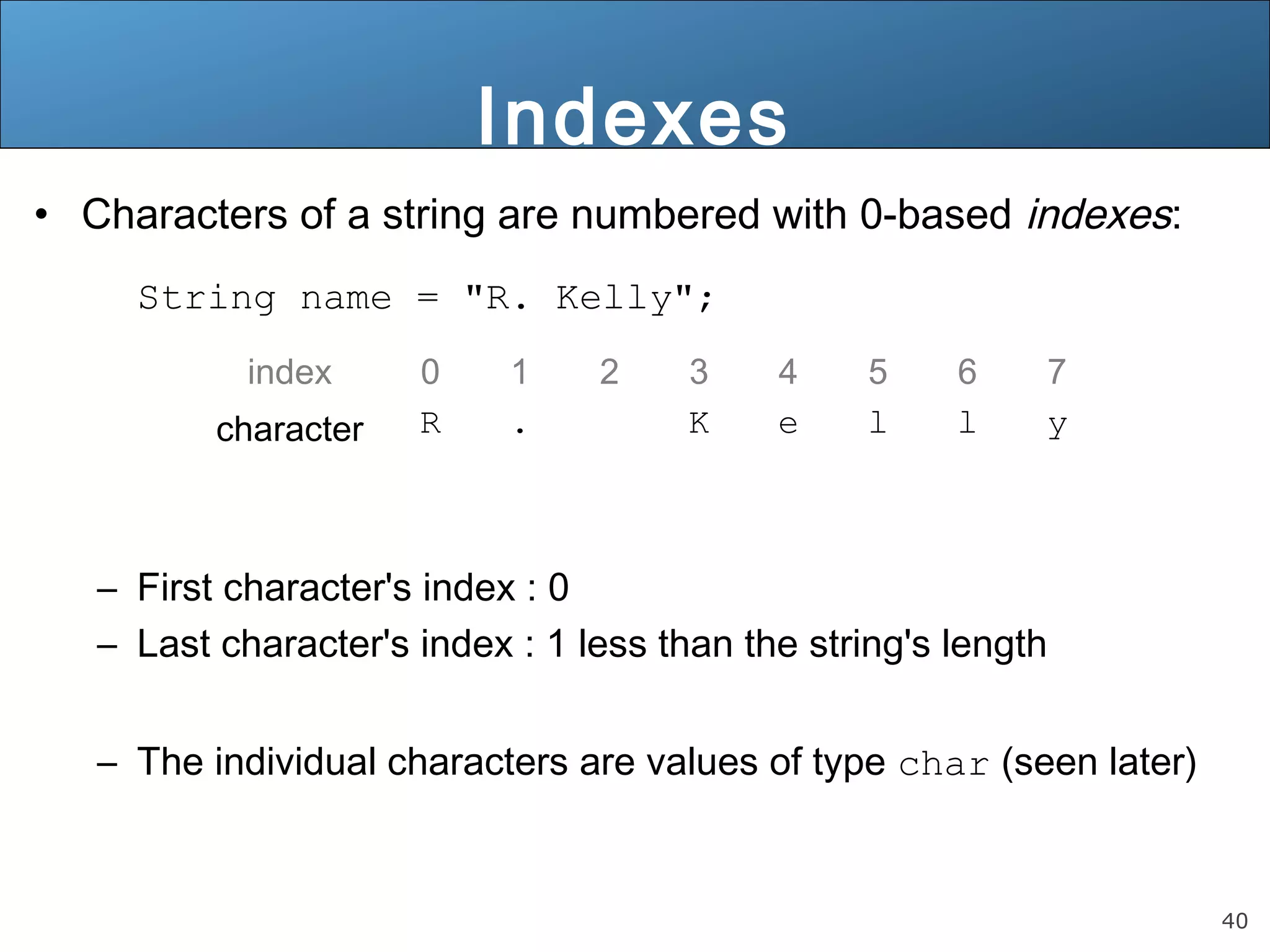 40 
Indexes 
• Characters of a string are numbered with 0-based indexes: 
String name = "R. Kelly"; 
index 0 1 2 3 4 5 6 7 
character R . K e l l y 
– First character's index : 0 
– Last character's index : 1 less than the string's length 
– The individual characters are values of type char (seen later) 
 