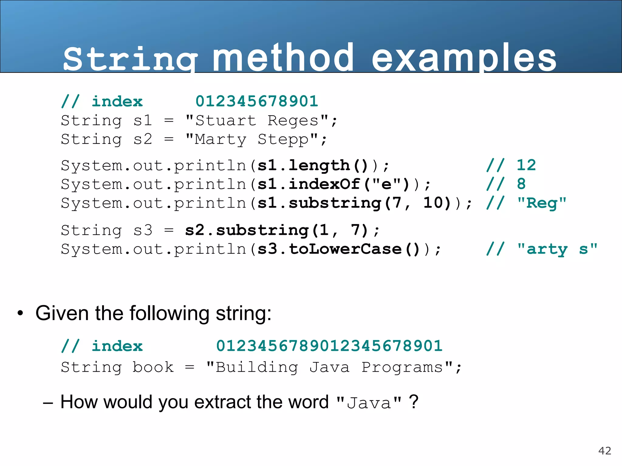 String method examples 
// index 012345678901 
String s1 = "Stuart Reges"; 
String s2 = "Marty Stepp"; 
System.out.println(s1.length()); // 12 
System.out.println(s1.indexOf("e")); // 8 
System.out.println(s1.substring(7, 10)); // "Reg" 
String s3 = s2.substring(1, 7); 
System.out.println(s3.toLowerCase()); // "arty s" 
42 
• Given the following string: 
// index 0123456789012345678901 
String book = "Building Java Programs"; 
– How would you extract the word "Java" ? 
 