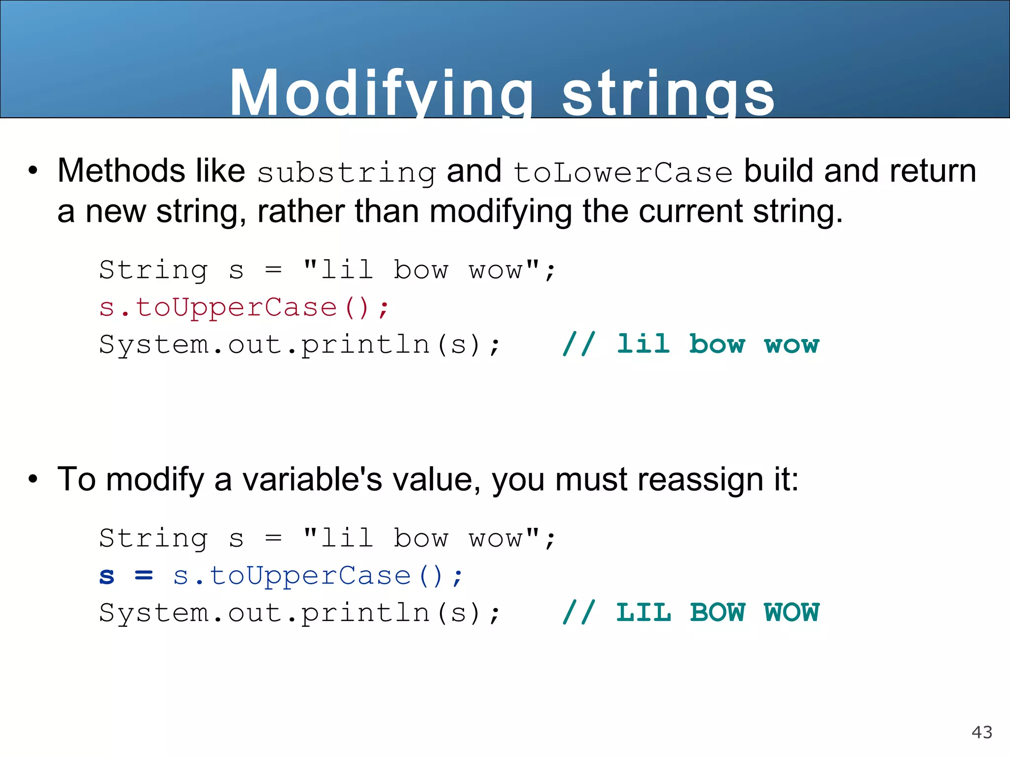43 
Modifying strings 
• Methods like substring and toLowerCase build and return 
a new string, rather than modifying the current string. 
String s = "lil bow wow"; 
s.toUpperCase(); 
System.out.println(s); // lil bow wow 
• To modify a variable's value, you must reassign it: 
String s = "lil bow wow"; 
s = s.toUpperCase(); 
System.out.println(s); // LIL BOW WOW 
 
