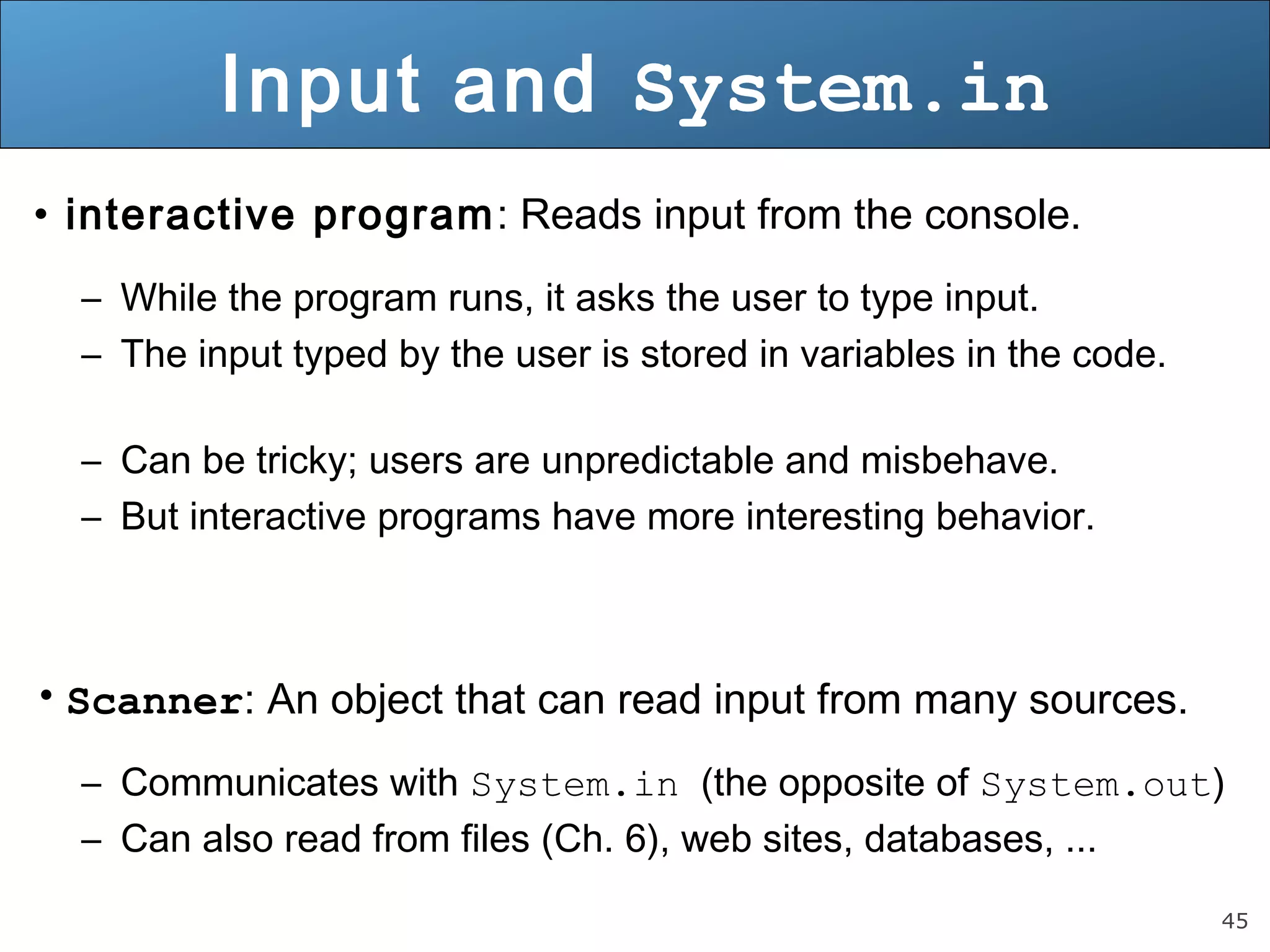 45 
Input and System.in 
• interactive program: Reads input from the console. 
– While the program runs, it asks the user to type input. 
– The input typed by the user is stored in variables in the code. 
– Can be tricky; users are unpredictable and misbehave. 
– But interactive programs have more interesting behavior. 
• Scanner: An object that can read input from many sources. 
– Communicates with System.in (the opposite of System.out) 
– Can also read from files (Ch. 6), web sites, databases, ... 
 
