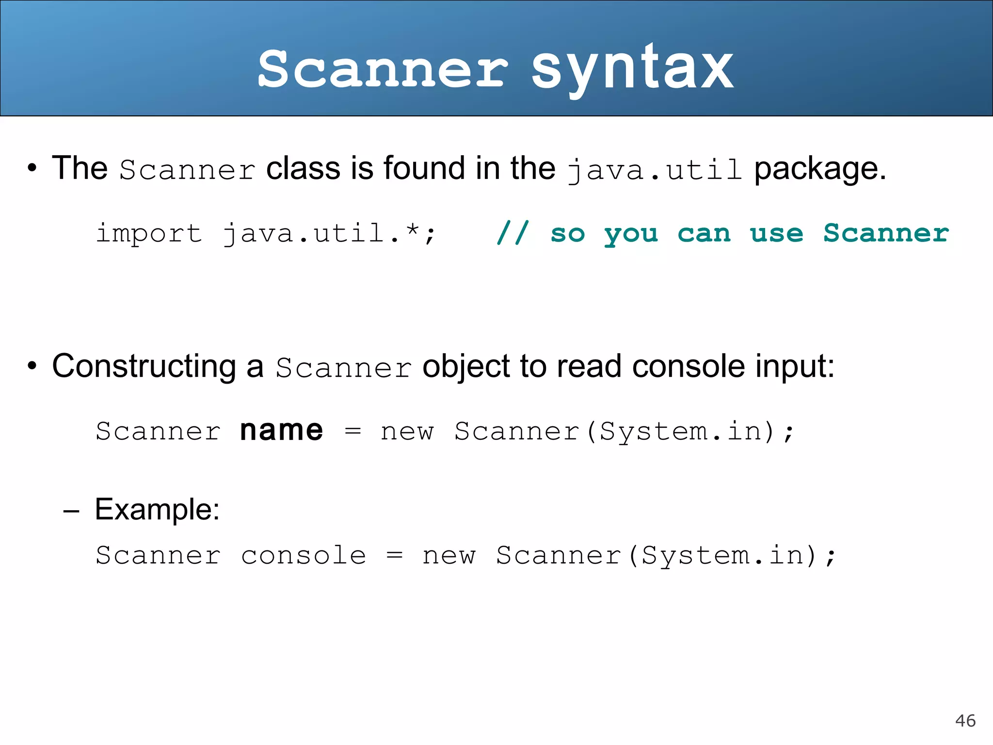 46 
Scanner syntax 
• The Scanner class is found in the java.util package. 
import java.util.*; // so you can use Scanner 
• Constructing a Scanner object to read console input: 
Scanner name = new Scanner(System.in); 
– Example: 
Scanner console = new Scanner(System.in); 
 