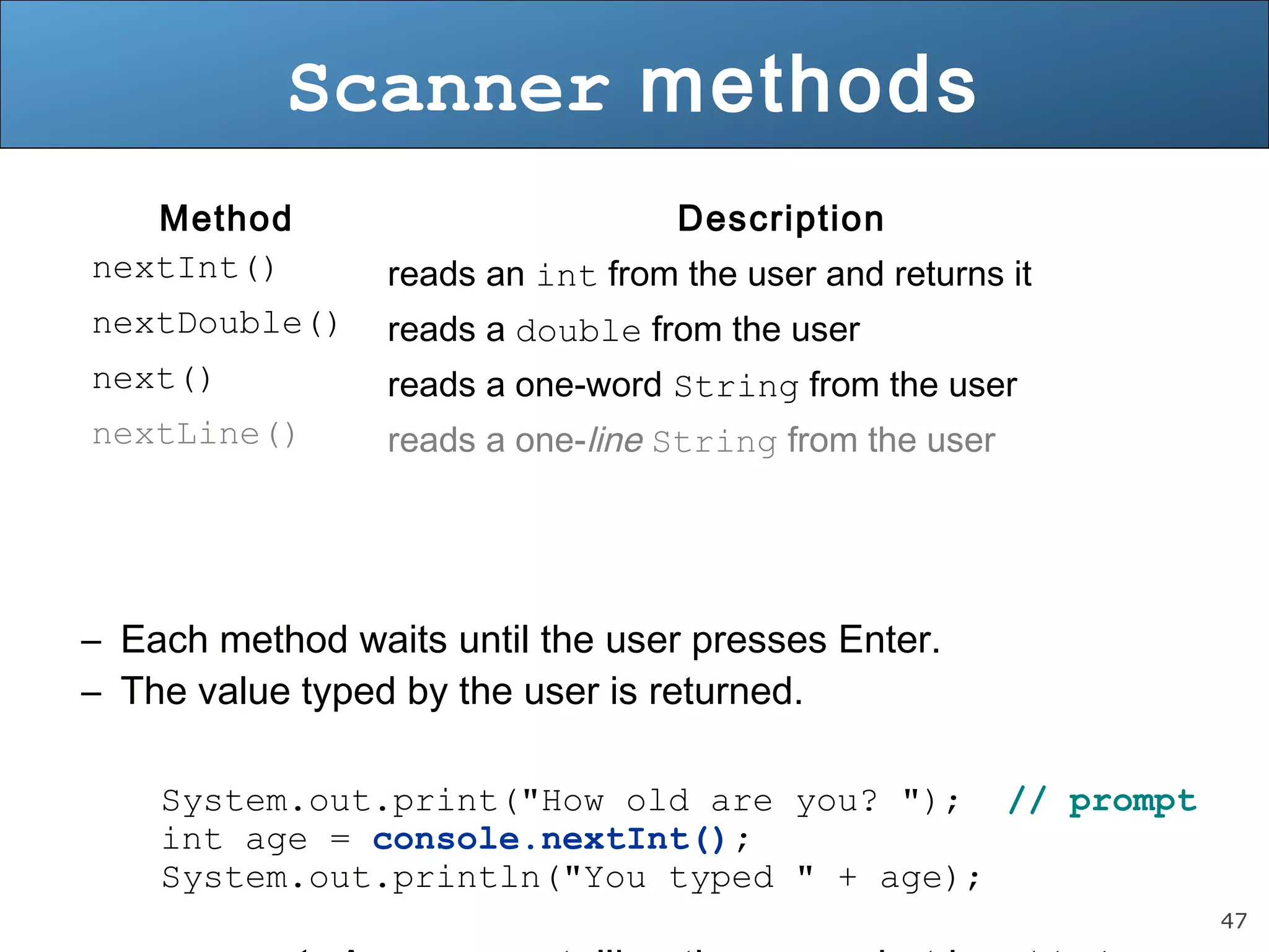 47 
Scanner methods 
Method Description 
nextInt() reads an int from the user and returns it 
nextDouble() reads a double from the user 
next() reads a one-word String from the user 
nextLine() reads a one-line String from the user 
– Each method waits until the user presses Enter. 
– The value typed by the user is returned. 
System.out.print("How old are you? "); // prompt 
int age = console.nextInt(); 
System.out.println("You typed " + age); 
• prompt: A message telling the user what input to type. 
 