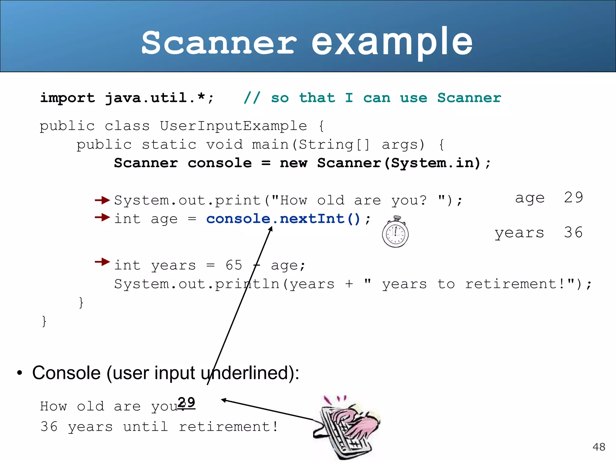 48 
Scanner example 
import java.util.*; // so that I can use Scanner 
public class UserInputExample { 
public static void main(String[] args) { 
Scanner console = new Scanner(System.in); 
System.out.print("How old are you? "); 
int age = console.nextInt(); 
int years = 65 - age; 
System.out.println(years + " years to retirement!"); 
} 
} 
• Console (user input underlined): 
29 
How old are you? 
36 years until retirement! 
age 29 
years 36 
 