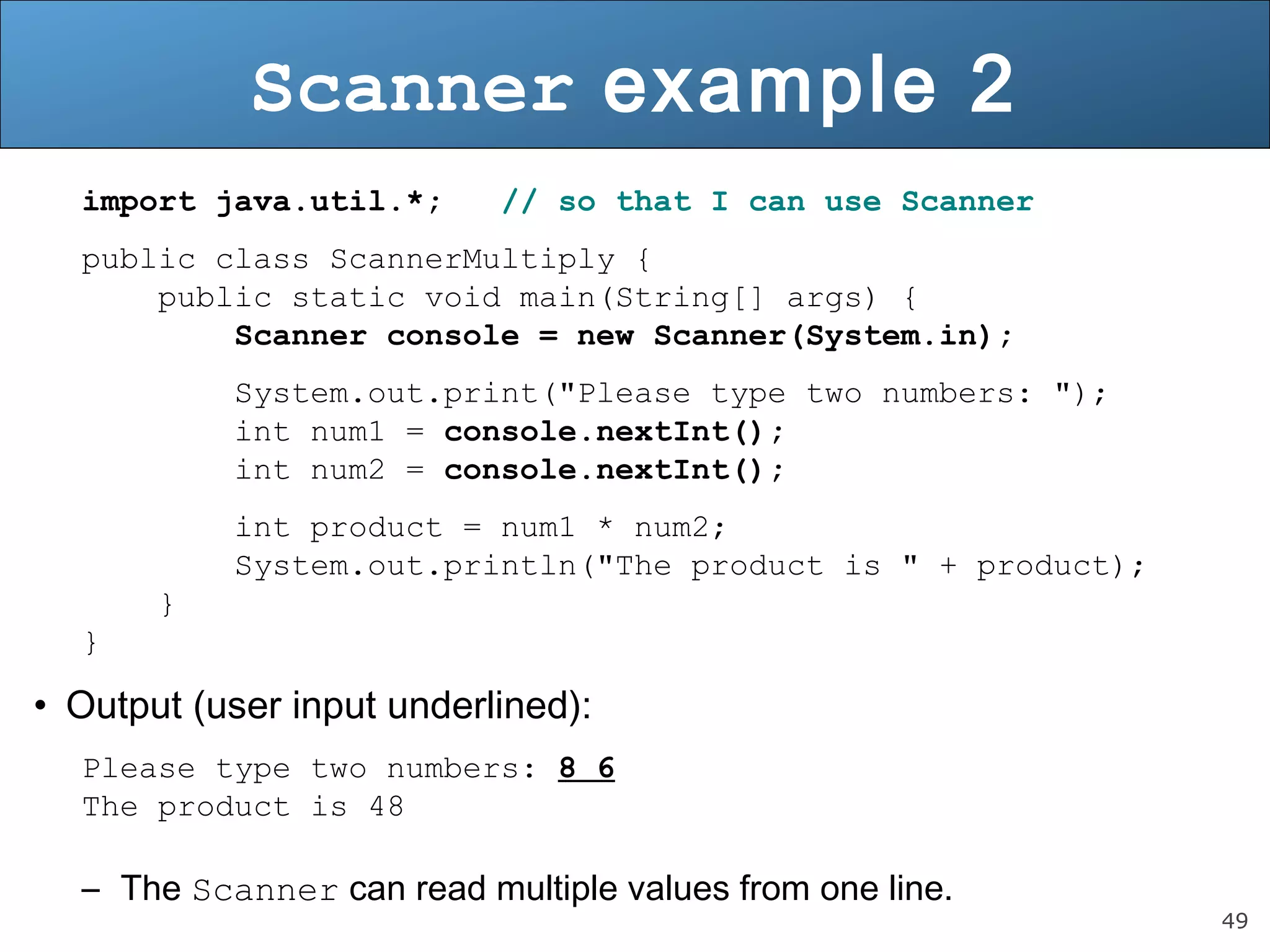 49 
Scanner example 2 
import java.util.*; // so that I can use Scanner 
public class ScannerMultiply { 
public static void main(String[] args) { 
Scanner console = new Scanner(System.in); 
System.out.print("Please type two numbers: "); 
int num1 = console.nextInt(); 
int num2 = console.nextInt(); 
int product = num1 * num2; 
System.out.println("The product is " + product); 
} 
} 
• Output (user input underlined): 
Please type two numbers: 8 6 
The product is 48 
– The Scanner can read multiple values from one line. 
 