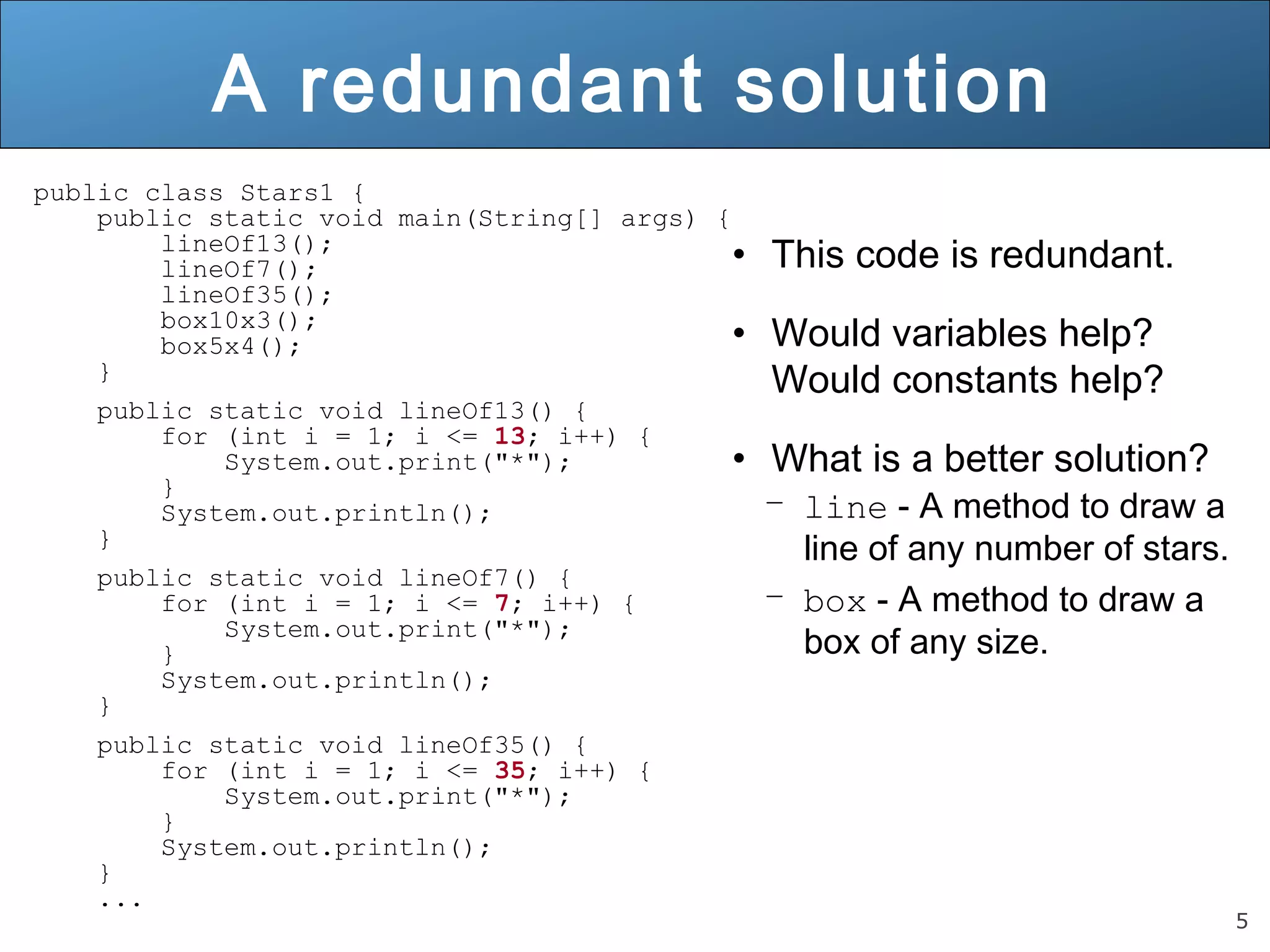 5 
A redundant solution 
public class Stars1 { 
public static void main(String[] args) { 
lineOf13(); 
lineOf7(); 
lineOf35(); 
box10x3(); 
box5x4(); 
} 
public static void lineOf13() { 
for (int i = 1; i <= 13; i++) { 
System.out.print("*"); 
} 
System.out.println(); 
} 
public static void lineOf7() { 
for (int i = 1; i <= 7; i++) { 
System.out.print("*"); 
} 
System.out.println(); 
} 
public static void lineOf35() { 
for (int i = 1; i <= 35; i++) { 
System.out.print("*"); 
} 
System.out.println(); 
} 
... 
• This code is redundant. 
• Would variables help? 
Would constants help? 
• What is a better solution? 
– line - A method to draw a 
line of any number of stars. 
– box - A method to draw a 
box of any size. 
 