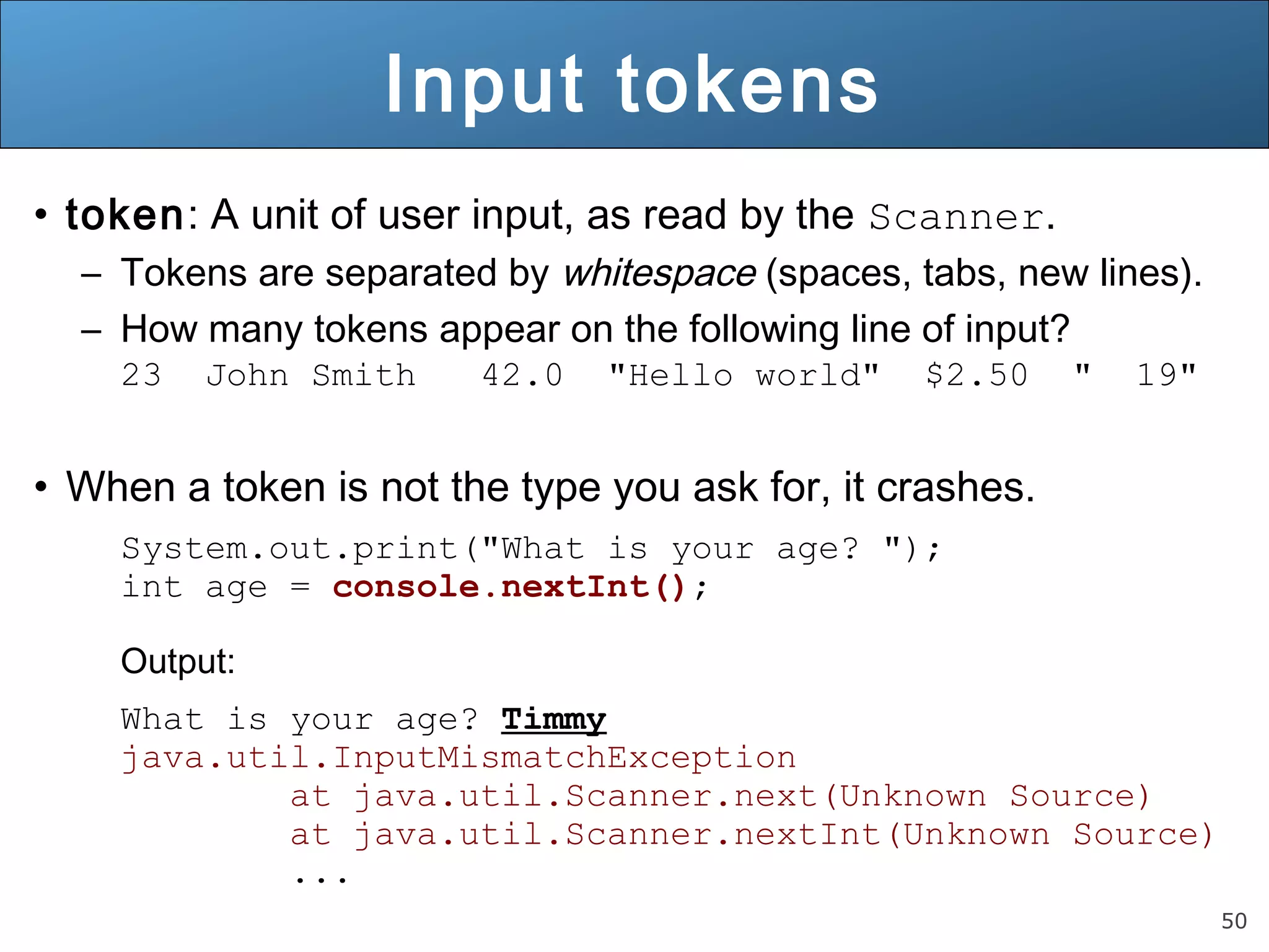 50 
Input tokens 
• token: A unit of user input, as read by the Scanner. 
– Tokens are separated by whitespace (spaces, tabs, new lines). 
– How many tokens appear on the following line of input? 
23 John Smith 42.0 "Hello world" $2.50 " 19" 
• When a token is not the type you ask for, it crashes. 
System.out.print("What is your age? "); 
int age = console.nextInt(); 
Output: 
What is your age? Timmy 
java.util.InputMismatchException 
at java.util.Scanner.next(Unknown Source) 
at java.util.Scanner.nextInt(Unknown Source) 
... 
 